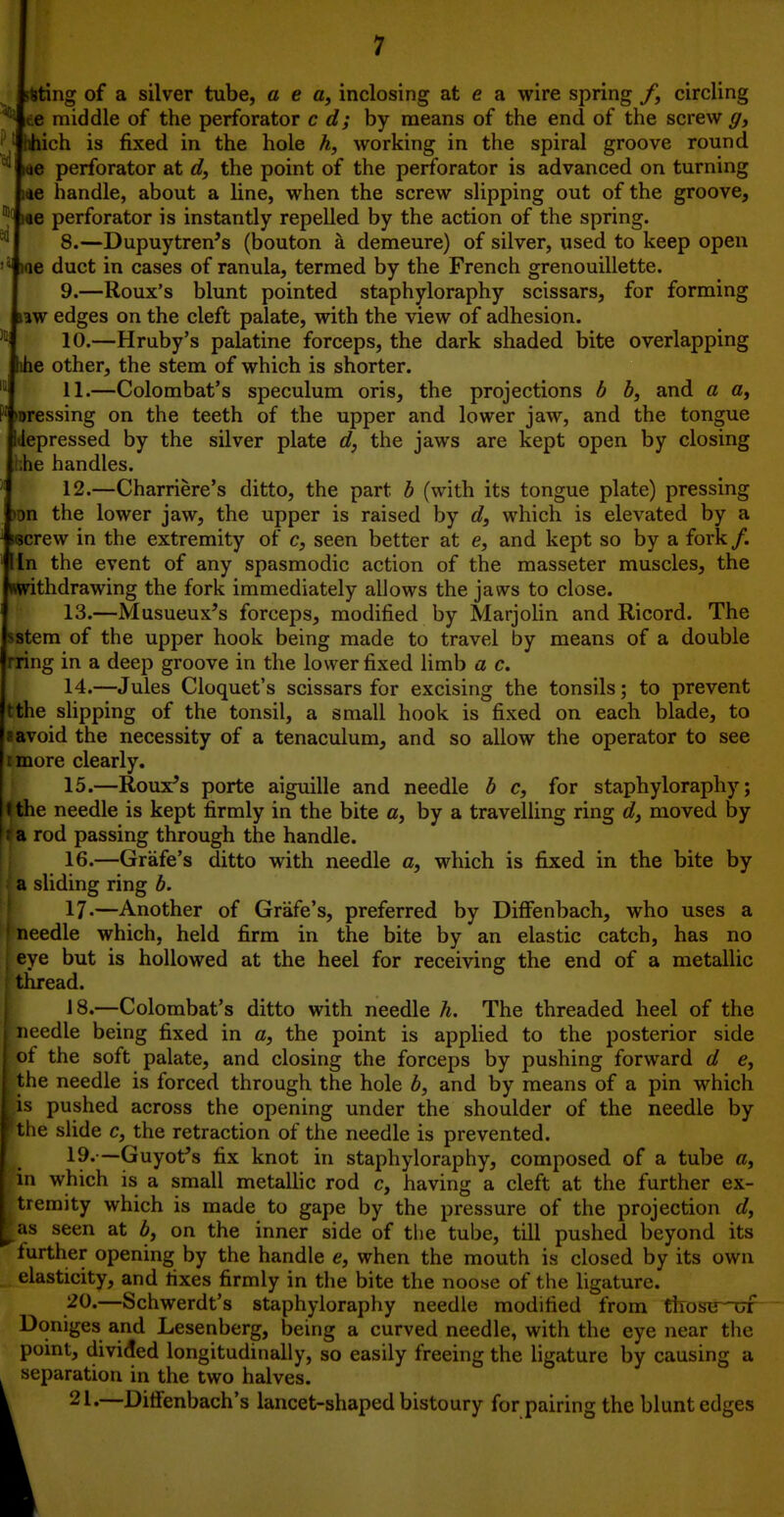 jting of a silver tube, a e a, inclosing at e a wire spring /, circling ^ ee middle of the perforator c dj by means of the end of the screw ff, iiich is fixed in the hole h, working in the spiral groove round ^ lae perforator at d, the point of the perforator is advanced on turning i«e handle, about a line, when the screw slipping out of the groove, ■f Me perforator is instantly repelled by the action of the spring. ^ 8.—Dupuytren's (bouton a demeure) of silver, used to keep open we duct in cases of ranula, termed by the French grenouillette. 9. —Roux's blunt pointed staphyloraphy scissars, for forming jw edges on the cleft palate, with the view of adhesion. 10. —Hruby's palatine forceps, the dark shaded bite overlapping (ihe other, the stem of which is shorter. 11.—Colombat's speculum oris, the projections b b, and a «, Dressing on the teeth of the upper and lower jaw, and the tongue depressed by the silver plate d, the jaws are kept open by closing ,he handles. 12. —Charriere's ditto, the part b (with its tongue plate) pressing )on the lower jaw, the upper is raised by d, which is elevated by a iscrew in the extremity of c, seen better at e, and kept so by a fork/. In the event of any spasmodic action of the masseter muscles, the ^withdrawing the fork immediately allows the jaws to close. 13. —Musueux^s forceps, modified by Marjolin and Ricord. The stem of the upper hook being made to travel by means of a double rring in a deep groove in the lower fixed limb a c. 14. —Jules Cloquet's scissars for excising the tonsils; to prevent the slipping of the tonsil, a small hook is fixed on each blade, to avoid the necessity of a tenaculum, and so allow the operator to see more clearly. 15. —Roux's porte aiguille and needle b c, for staphyloraphy; |tthe needle is kept firmly in the bite c, by a travelling ring dj moved by a rod passing through the handle. 16. —Grafe's ditto with needle c, which is fixed in the bite by a sliding ring b. 17-—Another of Grafe's, preferred by Diff*enbach, who uses a needle which, held firm in the bite by an elastic catch, has no eye but is hollowed at the heel for receiving the end of a metallic thread. 18.—Colombat's ditto with needle h. The threaded heel of the needle being fixed in a, the point is applied to the posterior side ot the soft palate, and closing the forceps by pushing forward d e, t he needle is forced through the hole b, and by means of a pin which s pushed across the opening under the shoulder of the needle by I Liie slide c, the retraction of the needle is prevented. I 19.—Guyot's fix knot in staphyloraphy, composed of a tube «, f in which is a small metallic rod c, having a cleft at the further ex- tremity which is made to gape by the pressure of the projection d, IS seen at b, on the inner side of the tube, till pushed beyond its lurther opening by the handle e, when the mouth is closed by its own elasticity, and fixes firmly in the bite the noose of the ligature. /^O'—Schwerdt's staphyloraphy needle modified from tlrosu of Doniges and Lesenberg, being a curved needle, with the eye near the point, divided longitudinally, so easily freeing the Hgature by causing a separation in the two halves.