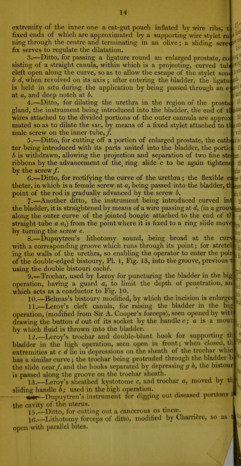extremity of the inner one a cat-gut pouch inflated by wire ribs, t ',' fixed ends of which are approximated by a supporting wire stylet ru ning through the centre and terminating in an oUve; a shding scre< fix serves to regulate the dilatation. 1-' 3. —Ditto, for passing a ligature round an enlarged prostate, co fi?^ sisting of a straight canula, within which is a projecting, curved tub i'*'^ cleft open along the curve, so as to allow the escape of the stylet son< b d, when revolved on its axis ; after entering the bladder, the ligatu ' is held in situ during the application by being passed through an c at a, and deep notch at b. ' ti^ 4. —Ditto, for dilating the urethra in the region of the prosta > gland, the instrument being introduced into the bladder, the end of tl wires attached to the divided portions of the outer cannula are appro mated so as to dilate the sac, by means of a fixed stylet attached to t&exti male screw on the inner tube, /. 5. —Ditto, for cutting ofi a portion of enlarged prostate, the cathic is ter being introduced with its parts united into the bladder, the portici 21 b is withdrawn, allowing the projection and separation of two fine ste] ribbons by the advancement of the] ring slide c to be again tighten by the screw /. 6. —Ditto, for rectifying the curve of the urethra; the flexible theter, in which is a female screw at a, being passed into the bladder, t point of the rod is gradually advanced by the screw b. 7. —Another ditto, the instrument being introduced curved in the bladder, it is straightened by means of a wire passing at d, (in a groo along the outer curve of the jointed bougie attached to the end of t: straight tube a a,) from the point where it is fixed to a ring slide mov by turning the screw e. 8. —Dupuytren's lithotomy sound, being broad at the cu with a corresponding groove which runs through its point; for stretcll(||| ing the walls of the urethra, so enabling the operator to enter the poi of the double-edged bistoury, PI. I, Fig. 13, into the groove, previous using the double bistouri cach^. 9. —Trochar, used by Leroy for puncturing the bladder in the h operation, having a guard a, to limit the depth of penetration, ai which acts as a conductor to Fig. 10. 10. —Belmas^s bistoury modified, by which the incision is enlarge 11. —Leroy's cleft canula, for raising the bladder in the hig operation, (modified from Sir A. Cooper's forceps), seen opened by witl l drawing the button d out of its socket by the handle e; a is a mouf by which fluid is thrown into the bladder. 12. —Leroy's trochar and double-blunt hook for supporting th bladder in the high operation, seen open in front; when closed, tl: extremities at c d lie in depressions on the sheath of the trochar whid has a similar curve; the trochar being protruded through the bladder b the slide near/, and the hooks separated by depressing </A, the bistour is passed along the groove on the trochar sheath. 13. —Leroy's sheathed kystotome c, and trochar a, moved by tl sliding handle b; used in the high operation. — rriipirrfi-rn'- instrument for digging out diseased portions l the cavity of the uterus. 15.—Ditto, for cutting out a cancerous os tincee. lf,._-Lithotomy forceps of ditto, modified by Charri^re, so as open with parallel bites. ijec