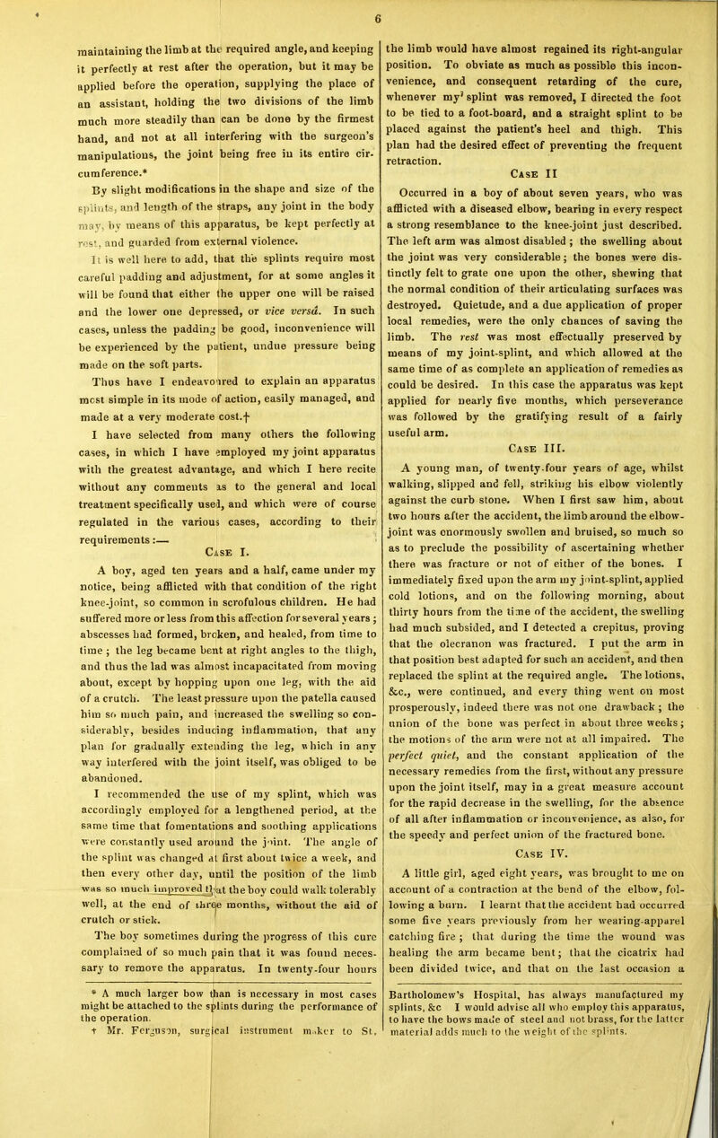maintaining the limb at tbi required angle, and keeping it perfectly at rest after the operation, but it may be applied before the operation, supplying the place of an assistant, holding the two divisions of the limb much more steadily than can be done by the firmest hand, and not at all interfering with the surgeon's manipulations, the joint being free in its entire cir- cumference.* By slight modifications in the shape and size of the splints, and length of the straps, any joint in the body may, by means of this apparatus, be kept perfectly at rest, and guarded from external violence. It is well here to add, that the splints require most careful padding and adjustment, for at some angles it will be found that either the upper one will be raised and the lower one depressed, or vice vcrsd. In such cases, unless the padding be good, inconvenience will be experienced by the patient, undue pressure being made on the soft parts. Thus have I endeavo ired to explain an apparatus most simple in its mode of action, easily managed, and made at a very moderate cost.f I have selected from many others the following cases, in which I have employed my joint apparatus with the greatest advantage, and which I here recite without any comments is to the general and local treatment specifically used, and which were of course regulated in the various cases, according to their requirements:— Case I. A boy, aged ten years and a half, came under my notice, being aflSicted with that condition of the right knee-joint, so common in scrofulous children. He had suffered more or less from this affection for several years; abscesses had formed, broken, and healed, from lime to time ; the leg brcame bent at right angles to the thigh, and thus the lad was almost incapacitated from moving about, except by hopping upon one leg, with the aid of a crutch. The least pressure upon the patella caused him sr. much pain, and increased the swelling so con- siderably, besides inducing inflammation, that any plan for gradually extending tlie leg, nhich in any way interfered with the joint itself, was obliged to be abandoned. I recommended the use of my splint, which was accordingly employed for a lengthened period, at the same time that fomentations and sootliing applications were constantly used around the j iint. The angle of the splint was changed at first about tw ice a week, and then every other day, until the position of the limb was so much iuiproved ll at the boy could walk tolerably well, at the end of thr^e months, without the aid of crutch or stick. The boy sometimes during the progress of this cure complained of so much pain that it was found neces- sary to remove the apparatus. In twenty-four hours * A much larger bow than is necessary in most cases might be attached to the splints during the performance of the operation. t Mr. Ferguson, surgical instrument m.kcr to St. the limb would have almost regained its right-angular position. To obviate as much as possible this incon- venience, and consequent retarding of the cure, whenever my' splint was removed, I directed the foot to be tied to a foot-board, and a straight splint to be placed against the patient's heel and thigh. This plan had the desired effect of preventing the frequent retraction. Case II Occurred in a boy of about seven years, who was afflicted with a diseased elbow, bearing in every respect a strong resemblance to the knee-joint just described. The left arm was almost disabled ; the swelling about the joint was very considerable; the bones were dis- tinctly felt to grate one upon the other, shewing that the normal condition of their articulating surfaces was destroyed. Quietude, and a due application of proper local remedies, were the only chances of saving the limb. The rest was most effectually preserved by means of my joint-splint, and which allowed at the same time of as complete an application of remedies as could be desired. In this case the apparatus was kept applied for nearly five months, which perseverance was followed by the gratifying result of a fairly useful arm. Case III. A young man, of twenty.four years of age, whilst walking, slipped and fell, striking his elbow violently against the curb stone. When I first saw him, about two hours after the accident, the limb around the elbow- joint was enormously swollen and bruised, so much so as to preclude the possibility of ascertaining whether there was fracture or not of either of the bones. I immediately fixed upon the arm my joint-splint, applied cold lotions, and on the following morning, about thirty hours from the tixe of the accident, the swelling had much subsided, and I detected a crepitus, proving that the olecranon was fractured. I put the arm in that position best adapted for such an accident, and then replaced the splint at the required angle. The lotions, &c., were continued, and every thing went on most prosperously, indeed there was not one drawback ; the union of the bone was perfect in about three weeks; the motions of the arm were not at all impaired. The perfect quiet, and the constant application of the necessary remedies from the first, without any pressure upon the joint itself, may in a great measure account for the rapid decrease in the swelling, for the abtence of all after inflammation or inconvenience, as also, for the speedy and perfect union of the fractured bone. Case IV. A little girl, aged eight years, was brought to me on account of a contraction at the bend of the elbow, fol- lowing a burn. I learnt that the accident had occurred some five years previously from her wearing-apparel catching fire ; that during the time the wound was healing the arm became bent; that the cicatrix had been divided twice, and that on the last occasion a Bartholomew's Hospital, has always manufactured my splints, &c I would advise all who employ this apparatus, to have the bows maue of steel and not brass, for the latter material adds much to ihe weiglil ofihc splints.