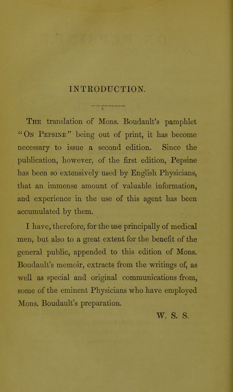 INTRODUCTION. The translation of Mons. Boudault's pamphlet ''On Pepsine being out of print, it has become necessary to issue a second edition. Since the publication, however, of the first edition, Pepsine has been so extensively used by English Physicians, that an immense amount of valuable information, and experience in the use of this agent has been accumulated by them. I have, therefore, for the use principally of medical men, but also to a great extent for the benefit of the general public, appended to this edition of Mons. Boudault's memoir, extracts from the writings of, as well as special and original communications from, some of the eminent Physicians who have employed Mons. Boudault's preparation. W. S. S.