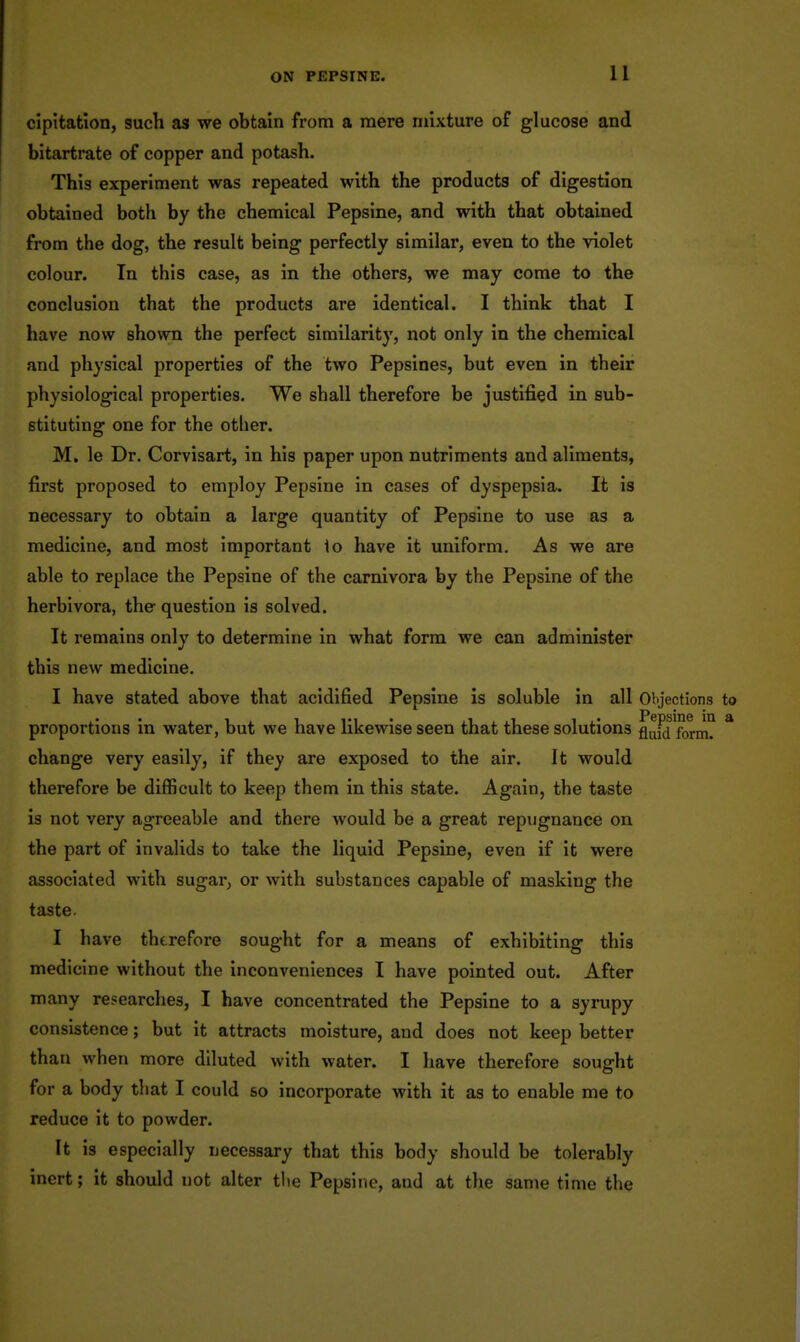 cipitation, such as we obtain from a mere mixture of glucose and bitartrate of copper and potash. This experiment was repeated with the products of digestion obtained both by the chemical Pepsine, and with that obtained from the dog, the result being perfectly similar, even to the violet colour. In this case, as in the others, we may come to the conclusion that the products are identical. I think that I have now shown the perfect similarity, not only in the chemical and physical properties of the two Pepsine?, but even in their physiological properties. We shall therefore be justified in sub- stituting one for the other. M. le Dr. Corvisart, in his paper upon nutriments and aliments, first proposed to employ Pepsine in cases of dyspepsia. It is necessary to obtain a large quantity of Pepsine to use as a medicine, and most important 1o have it uniform. As we are able to replace the Pepsine of the carnivora by the Pepsine of the herbivora, the-question is solved. It remains only to determine in what form we can administer this new medicine. I have stated above that acidified Pepsine is soluble in all Objections to proportions In water, but we have likewise seen that these solutions flufd form? * change very easily, If they are exposed to the air. It would therefore be difficult to keep them in this state. Again, the taste is not very agreeable and there would be a great repugnance on the part of invalids to take the liquid Pepsine, even if It were associated with sugar, or with substances capable of masking the taste. I have therefore sought for a means of exhibiting this medicine without the inconveniences I have pointed out. After many researches, I have concentrated the Pepsine to a syrupy consistence; but it attracts moisture, and does not keep better than when more diluted with water. I have therefore sought for a body that I could so incorporate with it as to enable me to reduce it to powder. It is especially necessary that this body should be tolerably inert; it should not alter tlie Pepsine, and at the same time the