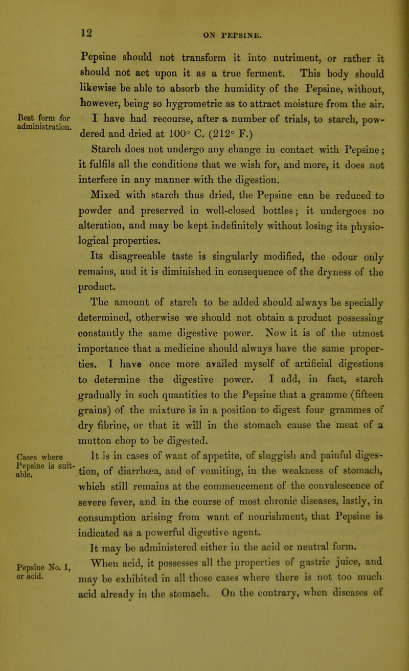 Pepsine should not transform it into nutriment, or rather it should not act upon it as a true ferment. This body should likewise be able to absorb the humidity of the Pepsine, without, however, being so hygrometric as to attract moisture from the air. Best form for I have had recourse, after a number of trials, to starch, pow- administration. ^ „ „ „ dered and dried at 100° C. (212° F.) Starch does not undergo any change in contact with Pepsine; it fulfils all the conditions that we wish for, and more, it does not interfere in any manner with the digestion. Mixed with starch thus dried, the Pepsine can be reduced to powder and preserved in well-closed bottles; it undergoes no alteration, and may be kept indefinitely without losing its physio- logical properties. Its disagreeable taste is singularly modified, the odour only remains, and it is diminished in consequence of the dryness of the product. The amount of starch to be added should always be specially determined, otherwise we should not obtain a product possessing constantly the same digestive power. Now it is of the utmost importance that a medicine should always have the same proper- ties. I have once more availed myself of artificial digestions to determine the digestive power. I add, in fact, starch gradually in such quantities to the Pepsine that a gramme (fifteen grains) of the mixture is in a position to digest four grammes of dry fibrine, or that it will in the stomach cause the meat of a mutton chop to be digested. Cases where It is in cases of want of appetite, of sluggish and painful dlges- able.*'° ^^on, of diarrhoea, and of vomiting, in the weakness of stomach, which still remains at the commencement of the convalescence of severe fever, and in the course of most chronic diseases, lastly, in consumption arising from want of nourishment, that Pepsine is indicated as a powerful digestive agent. It may be administered either in the acid or neutral form. Pepsine No. 1, When acid, it possesses all the properties of gastric juice, and or acid. ^j^y exhibited in all those cases where there is not too much acid already in the stomacli. On the contrary, when diseases of