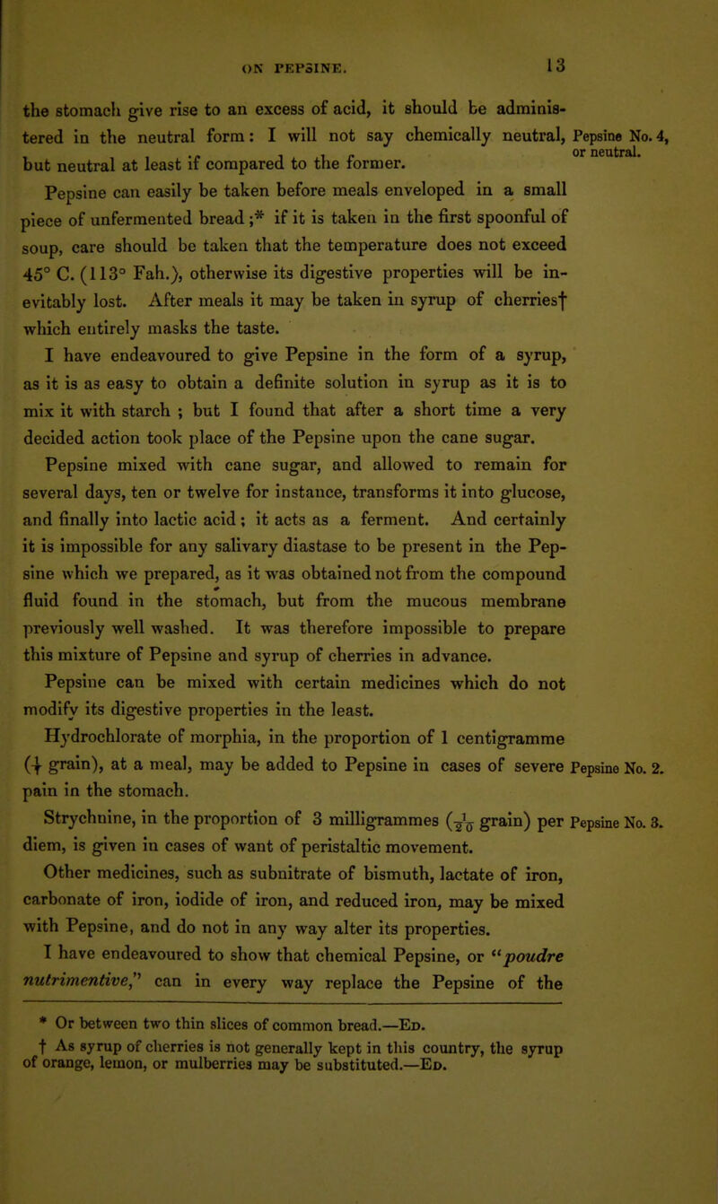 the stomach give rise to an excess of acid, it should be adminis- tered in the neutral form: I will not say chemically neutral, Pepsine No. 4, ■tin or neutral, but neutral at least if compared to the former. Pepsine can easily be taken before meals enveloped in a small piece of unfermented bread ;* if it is taken in the first spoonful of soup, care should bo taken that the temperature does not exceed 45° C. (113° Fah.), otherwise its digestive properties will be in- evitably lost. After meals it may be taken in syrup of cherriesf which entirely masks the taste. I have endeavoured to give Pepsine in the form of a syrup, as it is as easy to obtain a definite solution in syrup as it is to mix it with starch ; but I found that after a short time a very decided action took place of the Pepsine upon the cane sugar. Pepsine mixed with cane sugar, and allowed to remain for several days, ten or twelve for instance, transforms it into glucose, and finally into lactic acid ; it acts as a ferment. And certainly it is impossible for any salivary diastase to be present in the Pep- sine which we prepared, as it was obtained not from the compound fluid found in the stomach, but from the mucous membrane previously well washed. It was therefore impossible to prepare this mixture of Pepsine and syrup of cherries in advance. Pepsine can be mixed with certain medicines which do not modify its digestive properties in the least. Hydrochlorate of morphia, in the proportion of 1 centigramme grain), at a meal, may be added to Pepsine in cases of severe Pepsine No. 2. pain In the stomach. Strychnine, in the proportion of 3 milligrammes (g^^ grain) per Pepsine No. 3. diem, is given in cases of want of peristaltic movement. Other medicines, such as subnitrate of bismuth, lactate of iron, carbonate of Iron, iodide of iron, and reduced iron, may be mixed with Pepsine, and do not in any way alter its properties. I have endeavoured to show that chemical Pepsine, or poudre nutrimentive,'^ can in every way replace the Pepsine of the * Or between two thin slices of common bread.—Ed. t As syrup of cherries is not generally kept in this country, the syrup of orange, lemon, or mulberries may be substituted.—Ed.