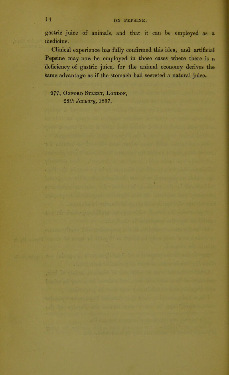 gastric juice of animals, and that it can be employed as a medicine. Clinical experience has fully confirmed this idea, and artificial Pepsine may now be employed in those cases where there is a deficiency of gastric juice, for the animal economy derives the same advantage as if the stomach had secreted a natural juice. 277, OxFOBD Street, London, 28t1i January, 1857.