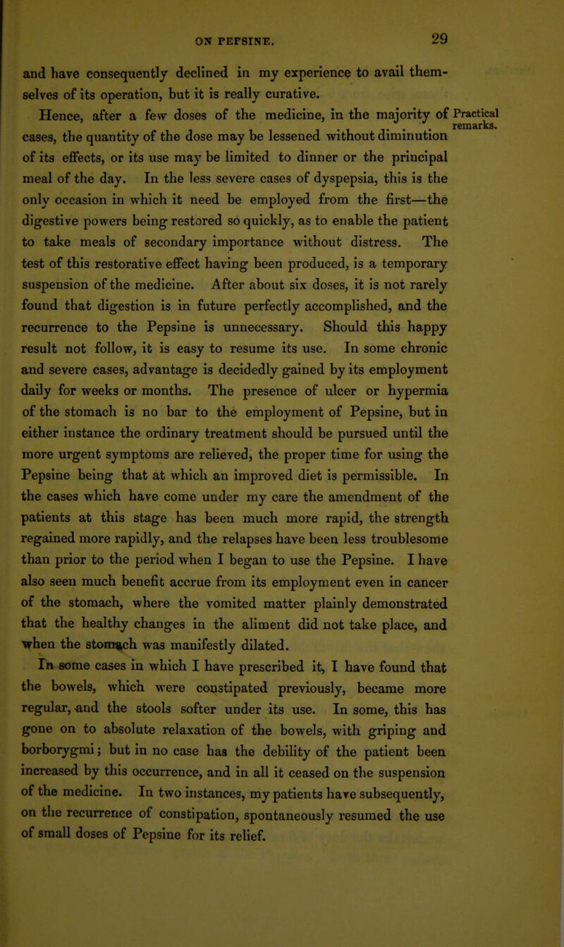 and have consequently declined in ray experience to avail them- selves of its operation, but it is really curative. Hence, after a few doses of the medicine, in the majority of Practical remarks. cases, the quantity of the dose may be lessened without diminution of its eflfects, or its use may be limited to dinner or the principal meal of the day. In the less severe cases of dyspepsia, this is the only occasion in which it need be employed from the first—the digestive powers being restored so quickly, as to enable the patient to take meals of secondary importance without distress. The test of this restorative efiFect having been produced, is a temporary suspension of the medicine. After about six doses, it is not rarely found that digestion is in future perfectly accomplished, and the recurrence to the Pepsine is unnecessary. Should this happy result not follow, it is easy to resume its use. In some chronic and severe cases, advantage is decidedly gained by its employment daily for weeks or months. The presence of ulcer or hypermia of the stomach is no bar to the employment of Pepsine, but in either instance the ordinary treatment should be pursued until the more urgent symptoms are relieved, the proper time for using the Pepsine being that at which an improved diet is permissible. In the cases which have come under my care the amendment of the patients at this stage has been much more rapid, the strength regained more rapidly, and the relapses have been less troublesome than prior to the period when I began to use the Pepsine. I have also seen much benefit accrue from its employment even in cancer of the stomach, where the vomited matter plainly demonstrated that the healthy changes in the aliment did not take place, and Vfhen the stomgch was manifestly dilated. In some cases in which I have prescribed it, I have found that the bowels, which were constipated previously, became more regular, -and the stools softer under its use. In some, this has gone on to absolute relaxation of the bowels, with griping and borborygmi; but in no case has the debility of the patient been increased by this occurrence, and in all it ceased on the suspension of the medicine. In two instances, my patients have subsequently, on the recurrence of constipation, spontaneously resumed the use of small doses of Pepsine for its relief.