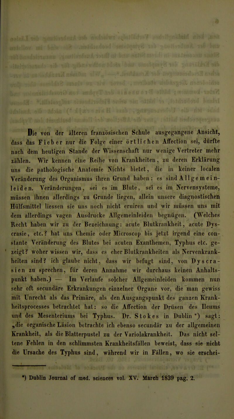 Die von der älteren französischen Schule ausgegangene Ansicht, dass das Fieber nur die Folge einer örtlichen Affection sei, dürfte nach dem heutigen Stande der Wissenschaft nur wenige Vertreter mehr zählen. Wir kennen eine Reihe von Krankheiten, zu deren Erklärung uns die pathologische Anatomie Nichts bietet, die in keiner localen Veränderung des Organismus ihren Grund haben: es sind Allgemein- leiden. Veränderungen, sei es im Blute, sei es im Nervensysteme, müssen ihnen allerdings zu Grunde liegen, allein unsere diagnostischen Hülfsmittel Hessen sie uns noch i»icht eruiren und wir müssen uns mit dem allerdings vagen Ausdrucke Allgemeinleiden begnügen. (Welches Recht haben wir zu der Bezeichnung: acute Blutkrankheit, acute Dys- crasie, etc.? hat uns Chemie oder Microscop bis jetzt irgend eine con- stante Veränderung des Blutes bei acuten Exanthemen, Typhus etc. ge- zeigt? woher wissen wir, dass es eher Bliitkrankheiten als Nervenkrank- heiten sind? ich glaube nicht, dass wir befugt sind, von Dyscra- sien zu sprechen, für deren Annahme wir durchaus keinen Anhalts- punkt haben.) — Im Verlaufe solcher Allgemeinleiden kommen nun sehr oft secundäre Erkrankungen einzelner Organe vor, die man gewiss mit Unrecht als das Primäre, als den Ausgangspunkt des ganzen Krank- heitsprocesses betrachtet hat: so die Affection der Drüsen des Ilcums und des Mesenteriums bei Typhus. Dr. Stokes in Dublin*) sagt: „die organische Läsion betrachte ich ebenso secundär zu der allgemeinen Krankheit, als die Blatterpustel zu der Variolakrankheit. Das nicht sel- tene Fehlen in den schlimmsten Krajikheitsfällen beweist, dass sie nicht die Ursache des Typhus sind, während wir in Fällen, wo sie erschei- •) Dublin Journal of med. sciences vol. XV. March 1839 pag. 2.