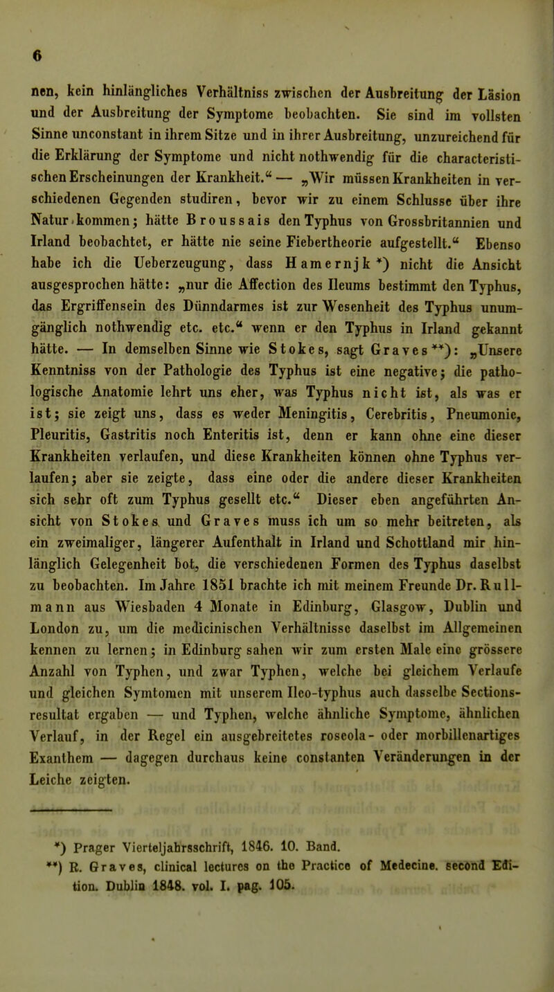 nen, kein hinlängliches Verhältniss zwischen der Ausbreitung der läsion und der Ausbreitung der Symptome beobachten. Sie sind im vollsten Sinne unconstant in ihrem Sitze und in ihrer Ausbreitung, unzureichend für die Erklärung der Symptome und nicht nothwendig für die characteristi- schen Erscheinungen der Krankheit.— „Wir müssen Krankheiten in ver- schiedenen Gegenden studiren, bevor wir zu einem Schlüsse über ihre Natur - kommen j hätte Broussais den Typhus von Grossbritannien und Irland beobachtet, er hätte nie seine Fiebertheorie aufgestellt. Ebenso habe ich die Ueberzeugung, dass Hamernjk*) nicht die Ansicht ausgesprochen hätte: „nur die AflFection des Ileums bestimmt den Typhus, das ErgriflFensein des Dünndarmes ist zur Wesenheit des Typhus unum- gänglich nothwendig etc. etc. wenn er den Typhus in Irland gekannt hätte. — In demselben Sinne wie Stokes, sagt Graves**): „Unsere Kenntniss von der Pathologie des Typhus ist eine negative; die patho- logische Anatomie lehrt uns eher, was Typhus nicht ist, als was er ist; sie zeigt uns, dass es weder Meningitis, Cerebritis, Pneumonie, Pleuritis, Gastritis noch Enteritis ist, denn er kann ohne eine dieser Krankheiten verlaufen, und diese Krankheiten können ohne Typhus ver- laufen; aber sie zeigte, dass eine oder die andere dieser Krankheiten sich sehr oft zum Typhus gesellt etc. Dieser eben angeführten An- sicht von Stokes und Graves muss ich um so mehr beitreten, als ein zweimaliger, längerer Aufenthalt in Irland und Schottland mir hin- länglich Gelegenheit bot, die verschiedenen Formen des Typhus daselbst zu beobachten. Im Jahre 1851 brachte ich mit meinem Freunde Dr. Rull- mann aus Wiesbaden 4 Monate in Edinburg, Glasgow, Dublin und London zu, um die medicinischen Verhältnisse daselbst im Allgemeinen kennen zu lernen; in Edinburg sahen wir zum ersten Male eine grössere Anzahl von Typhen, und zwar Typhcn, welche bei gleichem Verlaufe und gleichen Symtomcn mit unserem Ileo-typhus auch dasselbe Sections- resultat ergaben — und Typhen, welche ähnliche Symptome, ähnlichen Verlauf, in der Regel ein ausgebreitetes roseola- oder morbillenartiges Exanthem — dagegen durchaus keine constanten Veränderungen in der Leiche zeigten. *) Prager Vierteljahrsschrift, 1846. 10. Band. *•) R. Graves, clinical lectures on the Practice of Medecine. secönd Edi- tion. Dublin 1848. vol. I. pag. 105.