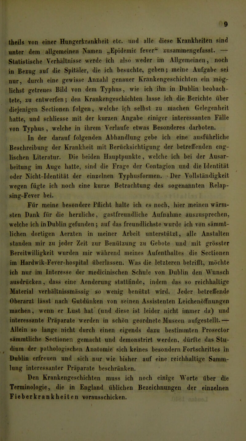 ^9 thcils von einer HungerkrHukheit etc. und alle diese Krankheiten sind unter dem allgemeinen Namen „Epidemie fever xusammengefasst. — Statistische Verhältnisse werde ich also weder im Allgemeinen, noch in Bezug auf die Spitäler, die ich besuchte, geben; meine Aufgabe sei nur, durch eine gewisse Anzahl genauer Krankengeschichten ein mög- lichst getreues Bild von dem Typhus, wie ich ihn in Dublin beobach- tete, zu entwerfen; den Krankengeschichten lasse ich die Berichte über diejenigen Sectionen folgen, welche ich selbst zu machen Gelegenheit hatte, und schliesse mit der kurzen Angabe einiger interessanten Fälle von Typhus, welche in ihrem Verlaufe etAvas Besonderes darboten. In der darauf folgenden Abhandlung gebe ich eine ausführliche Beschreibung der Krankheit mit Berücksichtigung der betreffenden eng- lischen Literatur. Die beiden Hauptpunkte, welche ich bei der Ausar- beitung im Auge hatte, sind die Frage der Contagion und die Identität oder Nicht-Identität der einzelnen Typhusformen. Der Vollständigkeit wegen fügte ich noch eine kurze Betrachtung des sogenannten Relap- sing-Fever bei. Für meine besondere Pflicht halte ich es noch, hier meinen wärm- sten Dank für die herzliche, gastfreundliche Aufnahme auszusprechen, welche ich in Dublin gefunden; auf das freundlichste wurde ich von sämmt- lichen dortigen Aerzten in meiner Arbeit unterstützt, alle Anstalten standen mir zu jeder Zeit zur Benützung zu Gebote und mit g^rösster Bereitwilligkeit wurden mir Avährend meines Aufenthaltes die Sectionen im Hardwik-Fever-hospital überlassen. Was die letzteren betrifft, möchte ich nur im Interesse der medicinischen Schule von Dublin den Wunsch ausdrücken, dass eine Aenderuug stattfinde, indem das so reichhaltige Material verhältnissmässig so wenig benützt wird. Jeder betreffende Oberarzt lässt nach Gutdünken von seinen Assistenten Leichenöffnungen raachen, Avenn er Lust hat (und diese ist leider nicht immer da) und interessante Präparate werden in schön geordnete Museen aufgestellt.— Allein so lange nicht durch einen eigends dazu bestimmten Prosector sämmtliche Sectionen gemacht und demonstrirt werden, dürfte das Stu- dium der pathologischen Anatomie sich keines besondern Fortschrittes in Dublin erfreuen und sich nur wie bisher auf eine reichhaltige Samm- lung interessanter Präparate beschränken. Den Krankengeschichten muss ich noch einige Worte über die Terminologie, die in England üblichen Bezeichnungen der einzelnen Fieberkrankheiten vorausschicken.