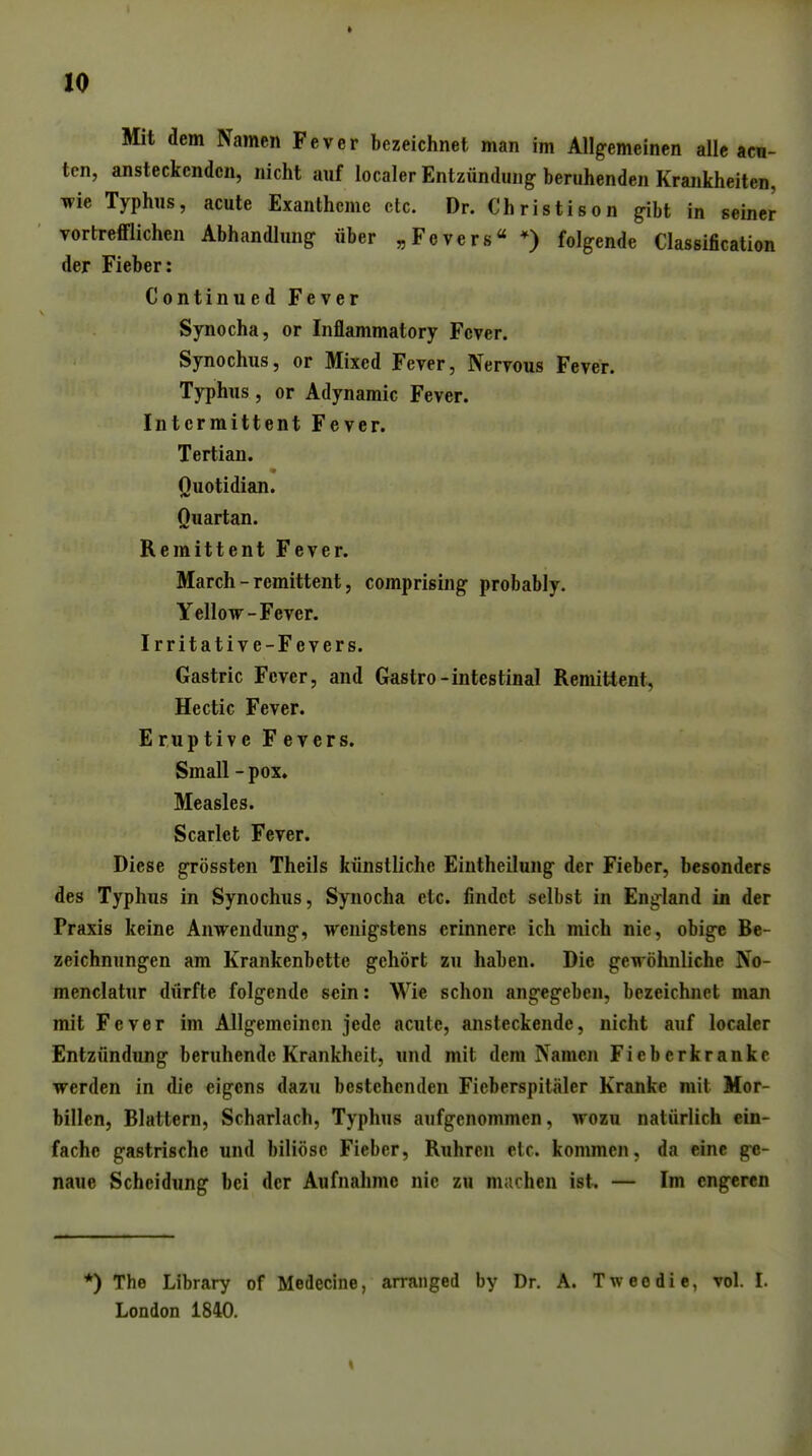 Mit dem Namen Fever bezeichnet man im Allgemeinen alle acu- ten, ansteckenden, nicht auf localer Entzündung beruhenden Krankheiten, wie Typhus, acute Exantheme etc. Dr. Christison gibt in seiner vortrefflichen Abhandlung über „Fevers« *) folgende Classification der Fieber: Continued Fever Synocha, or Inflammatory Fever. Synochus, or Mixed Fever, Nervous Fever. Typhus, or Adynamic Fever. Intcrmittent Fever. Tertian. Quotidian. Quartan. Remittent Fever. March - remittent 5 comprising probably. Yellow-Fever. Irritative-Fevers. Gastric Fever, and Gastro-intestinal Remittent, Hectic Fever. EruptiveFevers. Small - pox. Measles. Scarlet Fever. Diese grössten Theils künstliche Eintheilung der Fieber, besonders des Typhus in Synochus, Synocha etc. findet selbst in England in der Praxis keine Anwendung, wenigstens erinnere ich mich nie, obige Be- zeichnungen am Krankenbette gehört zu haben. Die gewöhnliche No- menclatur dürfte folgende sein: Wie schon angegeben, bezeichnet man mit Fever im Allgemeinen jede acute, ansteckende, nicht auf localer Entzündung beruhende Krankheit, und mit dem Namen Fieberkranke werden in die eigens dazu bestehenden Fieberspitälcr Kranke mit Mor- billen, Blattern, Scharlach, Typhus aufgenommen, wozu natürlich ein- fache gastrische und biliöse Fieber, Ruhren etc. kommen, da eine ge- naue Scheidung bei der Aufnahme nie zu macheu ist, — Im engeren *) The Library of Medecine, arranged by Dr. A. Tweedie, vol. I. London 1840.