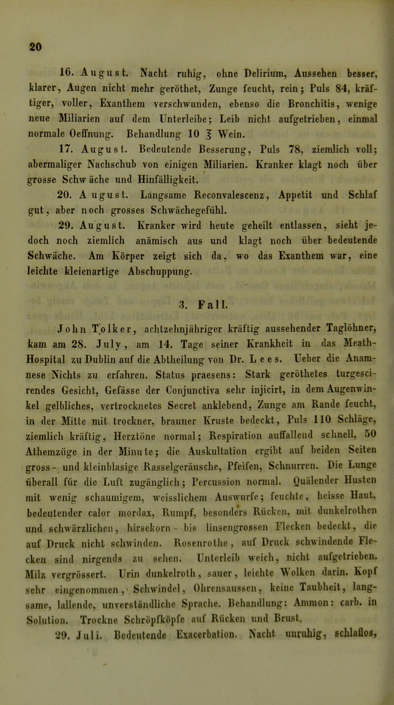 16. August. Nacht ruhig, ohne Delirium, Aussehen bessei', klarer, Augen nicht mehr geröthet, Zunge feucht, reinj Puls 84, kräf- tiger, voller, Exanthem verschwunden, ebenso die Bronchitis, wenige neue Miliarien auf dem Unterleibe; Leib nicht aufgetrieben, einmal normale Oeflfming. Behandlung 10 J Wein. 17. August. Bedeutende Besserung, Puls 78, ziemlich voll; abermaliger Nachschub von einigen Miliarien. Kranker klagt noch über grosse Schw äche und Hinfälligkeit. 20. August. Längsame Reconvalescenz, Appetit und Schlaf gut, aber noch grosses Schwächegefühl. 29. August. Kranker wird heute geheilt entlassen, sieht je- doch noch ziemlich anämisch aus und klagt noch über bedeutende Schwäche. Am Körper zeigt sich da, wo das Exanthem war, eine leichte kleienartige Abschuppung. 3. Fall. John T'olker, achtzehnjähriger kräftig aussehender Taglöhner, kam am 28. July, am 14. Tage seiner Krankheit in das Meath- Hospital zu Dublin auf die Abtheilung von Dr. Lee s. Ueber die Anam- nese Nichts zu erfahren. Status praesens: Stark geröthetes turgesci- rendes Gesicht, Gefässe der Conjunctiva sehr injicirt, in dem Augenwin- kel gelbliches, vertrocknetes Secret anklebend, Zunge am Rande feucht, in der Mitte mit trockner, brauner Kruste bedeckt, Puls 110 Schläge, ziemlich kräftig, Herztöne normal; Respiration auffallend schnell, 50 Athemzüge in der Minute; die Auskultation ergibt auf beiden Seiten gross- und kleinblasigc Rasselgeräusche, Pfeifen, Schnurren. Die Lunge überall für die Luft zugänglich; Percussion normal. Quälender Husten mit wenig schaumigem, wcisslichem Auswurfe; feuchte, hcisse Haut, bedeutender calor mordax, Rumpf, besonders Rücken, mit dunkelrothcn und schAvärzlichcn, hirsekorn - bis linsengrosscn Flecken bedeckt, die auf Druck nicht schwinden. Rosenrothe, auf Druck schwindende Fle- cken sind nirgends zu sehen. Unterleib weich, nicht aufgetrieben. Milz vergrössert. Urin dunkclrolh, sauer, leichte Wolken darin. Kopf sehr eingenommen, Schwindel, Ohrcnsaussen, keine Taubheit, lang- same, lallende, unverständliche Sprache. Behandlung: Amnion: carb. in Solution. Trockne Schröpfköpfc auf Rücken und Brust. 2». Juli. Bedeutende Exacerbation. Nacht unruhig, schlaflos,
