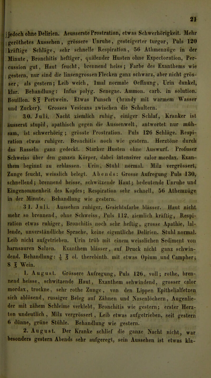 ■jedoch ohne Delirien. Aeusserstc Prostration, etwas Schwerhörigkeit. Mehr geröthetes Aussehen, grössere Unruhe, gesteigerter turgor. Puls 120 kräftige Schläge, sehr schnelle Respiration, 56 Athmenzüge in der Minute, Bronchitis heftiger, quälender Husten ohne Expectoration, Per- cnssion gut, Haut feucht, brennend heiss; Farbe des Exanthems wie gestern, nur sind die linsengrossen Flecken ganz schwarz, aber nicht grös- ser, als gestern; Leib weich, Imal normale Oelfnung, Urin dunkel, klar. Behandlung: Infus polyg. Senegae. Ammon. carb. in Solution. Bouillon. 81 Portwein. Etwas Punsch (brandy mit warmem Wasser und Zucker). Grosses Vesicans zwischen die Schultern. 3 0. Juli. Nacht ziemlich ruhig, einiger Schlaf, Kranker ist iiusserst stupid, apathisch gegen die Aussenwelt, antwortet nur müh- sam, ist schwerhörig; grösste Prostration. Puls 126 Schläge. Respi- ration etwas ruhiger. Bronchitis noch wie gestern. Herztöne durch das Rasseln ganz gedeckt. Starker Husten ohne Auswurf. Profuser Schweiss über den ganzen Körper, dabei intensiver calor mordax. Exan- them beginnt zu erblassen. Urin, Stuhl jiormal. Milz vergrössert, Zunge feucht, weisslich belegt. Abends: Grosse Aufregung Puls 130, schnellend; brennend heisse, sdiwitzende Haut; bedeutende Unruhe und Eingenonunenlieit des Kopfes; Respiration sehr schnell, 56 Athemzüge in der Minute. Behandlung wie gestern. 31. Juli. Aussehen ruhiger, Gesichtsfarbe blässer. Haut nicht mehr so brennend, ohne Schweiss, Puls 112, ziemlich kräftig, Respi- ration etwas ruhiger, Bronchitis noch sehr heftig, grosse Apathie, lal- lende, unverständliche Sprache, keine eigentliche Delirien. Stulil normal. Leib nicht aufgetrieben. Urin trüb mit einem weisslichen Sediment von harnsauren Salzen. Exanthem blässer, auf Druck nicht ganz schwin- dend. Behandlung: ^ J ol. therebinth. mit etwas Opium und Campher; 8 I Wein. 1. August. Grössere Aufregung, Puls 126, voll; rothe, bren- nend heisse, schwitzende Haut, Exanthem sehwindend, grosser calor mordax, trockne, sehr rothe Zunge , von den Lippen Epithelialfetzen sich ablösend, russiger Beleg auf Zähnen und Nasenlöchern, Augenlie- der mit zähem Schleime verklebt, Bronchitis wie gestern; erster Herz- ton undeutlich , Milz vergrössert, Leib etwas aufgetrieben, seit gestern 6 dünne, grüne Stühle. Behandlung wie gestern. 2. August. Der Kranke schlief die ganze Nacht nicht, war besonders gestern Abends sehr aufgeregt, sein Aussehen ist etwas kla-