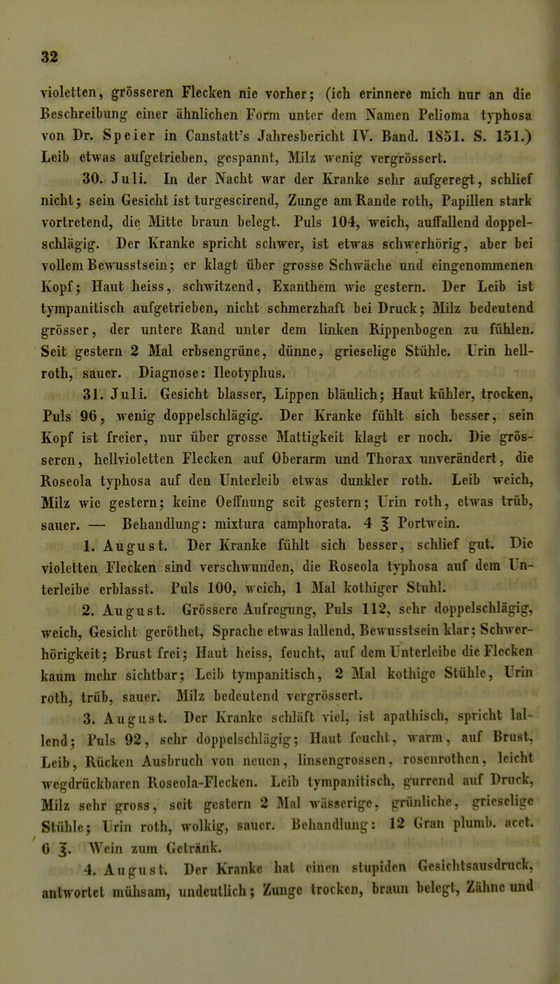 violetten, grösseren Flecken nie vorher; (ich erinnere mich nur an die Beschreibung einer ähnlichen Form unter dem Namen Pelioma typhosa von Dr. Speier in Canstatt's Jahresbericht IV. Band. 1851. S. 151.) Leib etwas aufgetrieben, gespannt, Milz wenig vergrössert. 30. Juli. In der Nacht war der Kranke sehr aufgeregt, schlief nicht; sein Gesicht ist turgescirend, Zunge am Rande roth, Papillen stark vortretend, die Mitte braun belegt. Puls 104, weich, auffallend doppel- schlägig. Der Kranke spricht schwer, ist etwas schwerhörig, aber bei vollem Bewusstsein; er klagt über grosse Schwäche und eingenommenen Kopf5 Haut heiss, schwitzend, Exanthem wie gestern. Der Leib ist tympanitisch aufgetrieben, nicht schmerzhaft bei Druck; Slilz bedeutend grösser, der untere Rand unter dem linken Rippenbogen zu fühlen. Seit gestern 2 Mal erbsengrüne, dünne, grieselige Stühle. Urin hell- roth, sauer. Diagnose: Ileotyplius. 31. Juli. Gesicht blasser, Lippen bläulich; Haut kühler, trocken, Puls 90, wenig doppelschlägig. Der Kranke fühlt sich besser, sein Kopf ist freier, nur über grosse Mattigkeit klagt er noch. Die grös- seren, hellvioletten Flecken auf Oberarm und Thorax unverändert, die Roseola typhosa auf den Unterleib etwas dunkler roth. Leib weich, Milz wie gestern; keine Oeffnung seit gestern; Urin roth, etwas trüb, sauer. — Behandlung; mixtura camphorata. 4 ^ Portwein. 1. August. Der Kranke fühlt sich besser, schlief gut. Die violetten Flecken sind verschwunden, die Roseola typhosa auf dem Un- terleibe crblasst. Puls 100, weich, 1 Mal kothiger Stuhl. 2. August. Grössere Aufregung, Puls 112, sehr doppelschlägig, weich, Gesicht geröthet, Sprache etwas lallend, Bewusstsein klar: Schwer- hörigkeit; Brust frei; Haut heiss, feucht, auf dem Untcrlcibe die Flecken kaum mehr sichtbar; Leib tympanitisch, 2 Mal kothigc Stühle, Urin roth, trüb, sauer. Milz bedeutend vergrössert. 3. August. Der Kranke schläft viel, ist apathisch, spricht lal- lend; Puls 92, sehr doppelschlägig; Haut feucht, warm, auf Brust, Leib, Rücken Ausbruch von neuen, linsengrosscn, rosenrothcn, leicht wegdrückbaren Roseola-Flecken. Leib tympanitisch, gurrend auf Druck, Milz sehr gross, seit gestern 2 Mal wässerige, grünliche, grieselige Stühle; Urin roth, wolkig, sauer. Behandlung: 12 Gran plumb. acet. 6 5« Wein zum Getränk. 4. August. Der Kranke hat einen stupiden Gesichtsausdruck, antwortet mühsam, undeutlich; Zunge trocken, braun belegt, Zähne und