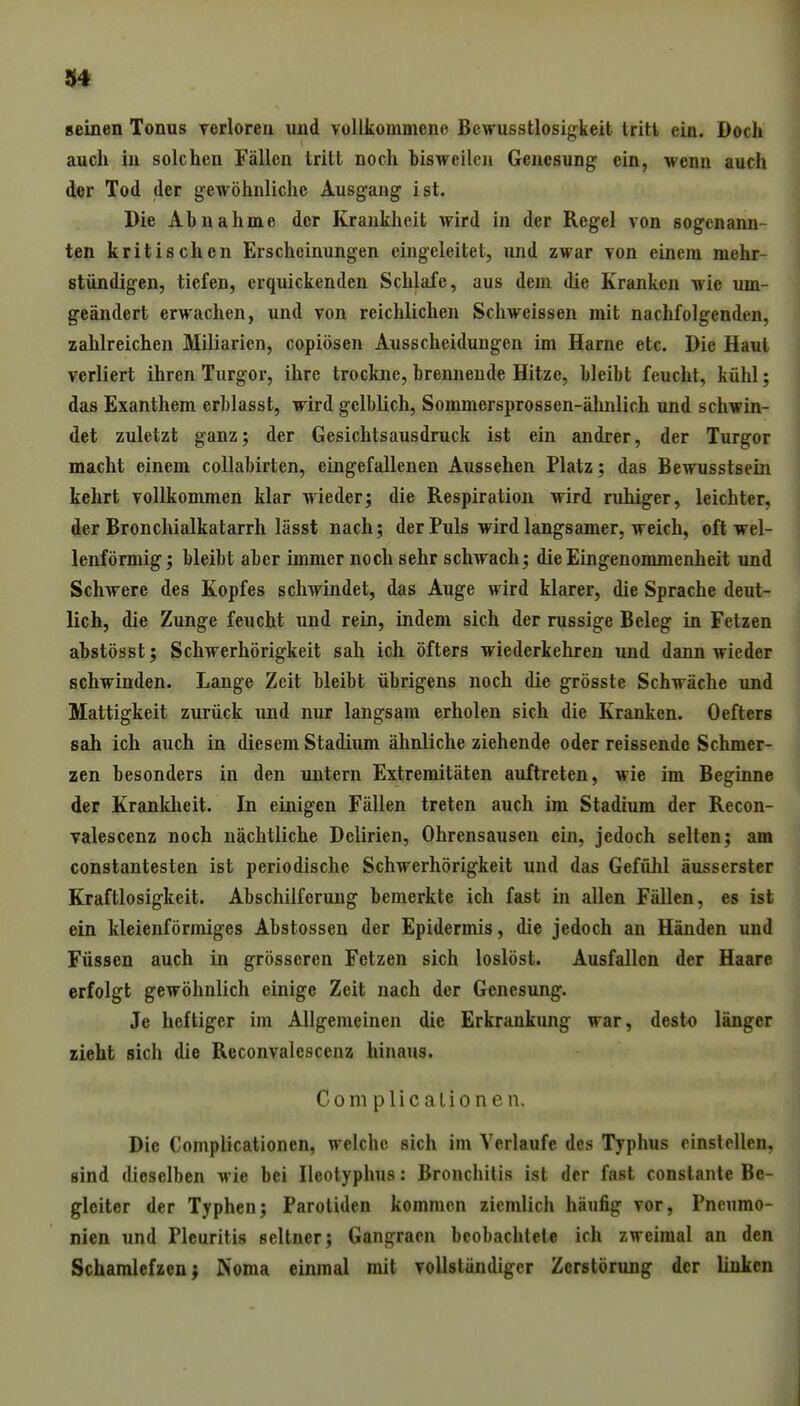 seinen Tonus verloren und vollkommene Bcwusstlosig^keit tritt ein. Doch auch in solchen Fällen tritt noch bisweilen Genesung ein, wenn auch der Tod der gewöhnliche Ausgang ist. Die Abnahme der Krankheit wird in der Regel von sogenann- ten kritischen Erscheinungen eingeleitet, und zwar von einem mehr- stündigen, tiefen, erquickenden Schlafe, aus dem die Kranken wie um- geändert erwachen, und von reichlichen Schweissen mit nachfolgenden, zahlreichen Miliarien, copiösen Ausscheidungen im Harne etc. Die Haut verliert ihren Turgor, ihre trockne, brennende Hitze, bleibt feucht, kühl; das Exanthem erblasst, wird gelblich, Sommersprossen-ähnlich und schwin- det zuletzt ganz; der Gesichtsausdruck ist ein andrer, der Turgor macht einem collabirten, eingefallenen Aussehen Platz; das Bewusstsem kehrt vollkommen klar wieder; die Respiration wird ruhiger, leichter, der Bronchialkatarrh lässt nach; der Puls wird langsamer, weich, oft wel- lenförmig ; bleibt aber immer noch sehr schwach; die Eingenommenheit und Schwere des Kopfes schwindet, das Auge wird klarer, die Sprache deut- lich, die Zunge feucht und rein, indem sich der russige Beleg in Fetzen abstösst; Schwerhörigkeit sah ich öfters wiederkehren und dann wieder schwinden. Lange Zeit bleibt übrigens noch die grösste Schwäche irnd Mattigkeit zurück und nur langsam erholen sich die Kranken. Oefters sah ich auch in diesem Stadium ähnliche ziehende oder reissende Schmer- zen besonders in den untern Extremitäten auftreten, wie im Beginne der Krankheit. In einigen Fällen treten auch im Stadium der Recon- valescenz noch nächtliche Delirien, Ohrensausen ein, jedoch selten; am constantesten ist periodische Schwerhörigkeit und das Gefülil äusserster Kraftlosigkeit. Abschilferung bemerkte ich fast in allen Fällen, es ist ein kleienförmiges Abstosseu der Epidermis, die jedoch an Händen und Füssen auch in grösseren Fetzen sich loslöst. Ausfallen der Haare erfolgt gewöhnlich einige Zeit nach der Genesung. Je heftiger im Allgemeinen die Erkrankung war, desto länger zieht sich die Reconvalescenz hinaus. Complicalionen. Die Complicationen, welche sich im Verlaufe des Typhus einstellen, sind dieselben wie bei Ileotyphus: Bronchitis ist der fast constante Be- gleiter der Typhen; Parotiden kommen ziemlich häufig vor, Pneumo- nien und Pleuritis seltner; Gangraen beobachtete ich zweimal an den Schamlefzen; Noma einmal mit vollständiger Zerstörung der linken