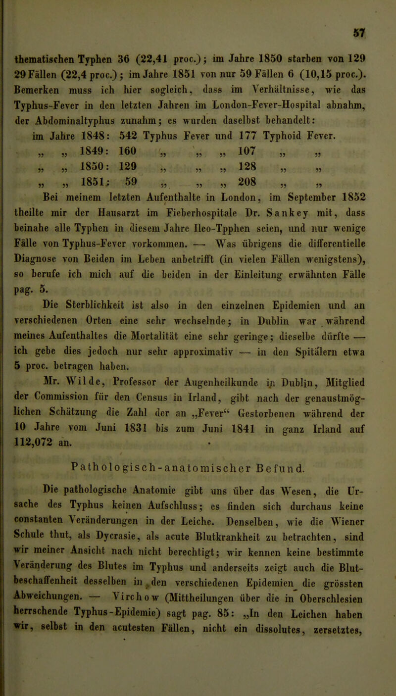 «9. thematischen Typhen 36 (22,41 proc); im Jahre 1850 starben von 129 29 Fällen (22,4 proc.); im Jahre 1851 von nur 59 Fällen 6 (10,15 proc). Bemerken muss ich hier sogleich, dass im Verhältnisse, wie das Typhus-Fever in den letzten Jahren im London-Fever-Hospital abnahm, der Abdominaltyphus zunahm; es wurden daselbst behandelt: im Jahre 1848: 542 Typhus Fever und 177 Typhoid Fever. „ „ 1849: 160 „ „ „ 107 „ „ „ 1850: 129 „ ,, „ 128 „ „ „ „ 1851; 59 „ „ „ 208 „ „ Bei meinem letzten Aufenthalte in London, im September 1852 theilte mir der Hausarzt im Fieberhospitale Dr. Sankey mit, dass beinahe alle Typhen in diesem Jahre Ileo-Tpphen seien, und nur wenige Fälle von Typhus-Fever vorkommen. — Was übrigens die differentielle Diagnose von Beiden im Leben anbetriftt (in vielen Fällen wenigstens), 80 berufe ich mich auf die beiden in der Einleitung erwähnten Fälle pag. 5. Die Sterblichkeit ist also in den einzelnen Epidemien und an verschiedenen Orten eine sehr wechselnde; in Dublin war während meines Aufenthaltes die Mortalität eine sehr geringe; dieselbe dürfte — ich gebe dies jedoch nur sehr approximativ — in den Spitälern etwa 5 proc. betragen haben. Mr. Wilde, Professor der Augenheilkunde in Dublin, Mitglied der Commission für den Census in Irland, gibt nach der genaustmög- lichen Schätzung die Zahl der an „Fever Gestorbenen während der 10 Jahre vom Juni 1831 bis zum Juni 1841 in ganz Irland auf 112,072 an. Pathologisch-anatomischer Befund. Die pathologische Anatomie gibt uns über das Wesen, die Ur- sache des Typhus keinen Aufschluss; es finden sich durchaus keine Constanten Veränderungen in der Leiche. Denselben, wie die Wiener Schule thut, als Dycrasie, als acute Blutkrankheit zu betrachten, sind wir meiner Ansicht nach nicht berechtigt; wir kennen keine bestimmte Veränderung des Blutes im Typhus und anderseits zeigt auch die Blut- beschaffenheit desselben in , den verschiedenen Epidemien die grössten Abweichungen. — Virchow (Mittheilungen über die in'Oberschlesien herrschende Typhus-Epidemie) sagt pag. 85: „In den Leichen haben ▼ir, selbst in den acutesten Fällen, nicht ein dissolutes, zersetztes,