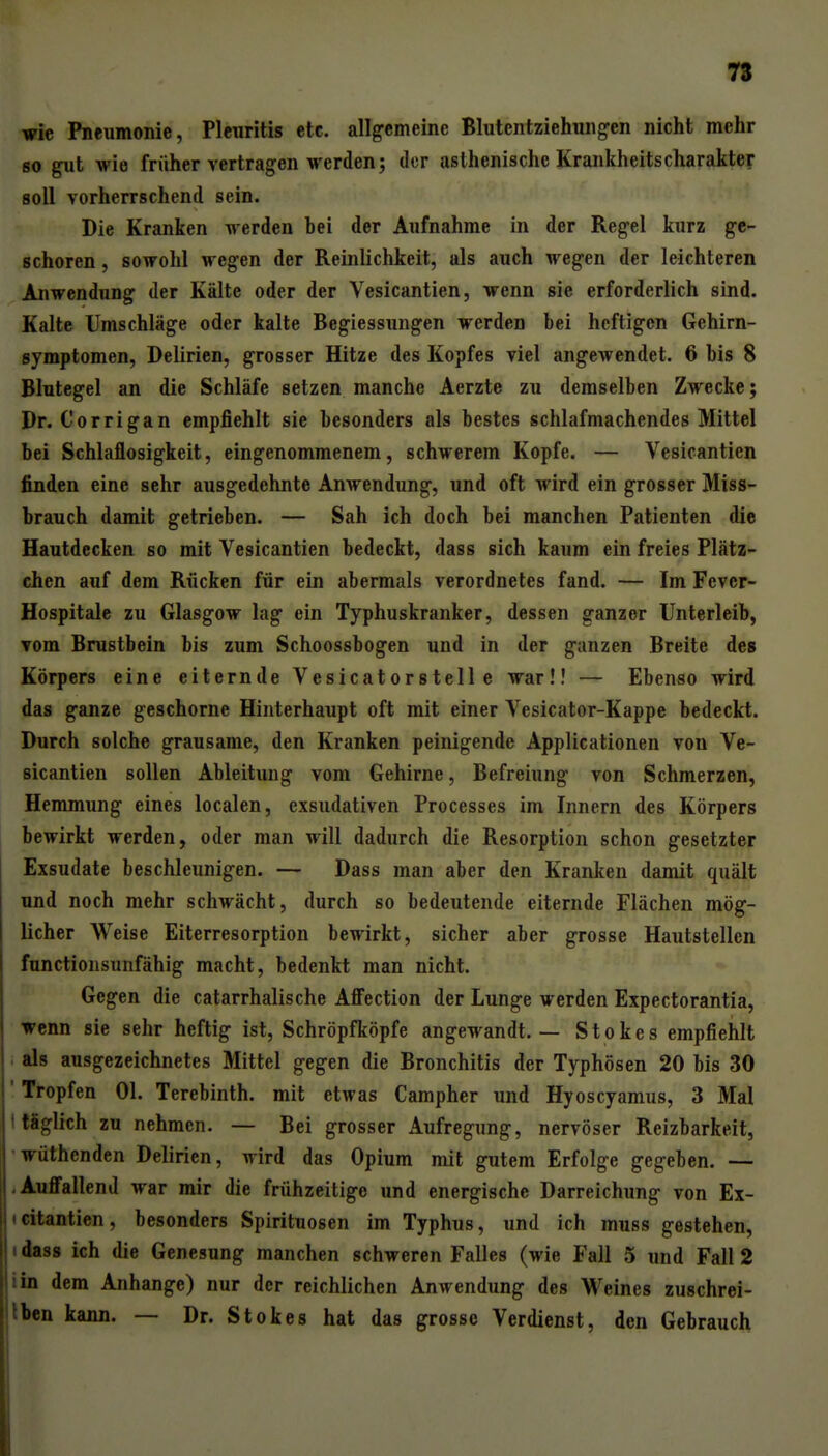 wie Pneumonie, Pleuritis etc. allgemeine Blutentziehungen nicht mehr so gut wie früher vertragen werden; der asthenische Krankheitscharakter soll vorherrschend sein. Die Kranken werden bei der Aufnahme in der Regel kurz ge- schoren , sowohl wegen der Reinlichkeit, als auch wegen der leichteren Anwendung der Kälte oder der Vesicantien, wenn sie erforderlich sind. Kalte Umschläge oder kalte Begiessungen werden bei heftigen Gehirn- symptomen, Delirien, grosser Hitze des Kopfes viel angewendet. 6 bis 8 Blutegel an die Schläfe setzen manche Aerzte zu demselben Zwecke; Dr. Corrigan empfiehlt sie besonders als bestes schlafmachendes Mittel bei Schlaflosigkeit, eingenommenem, schwerem Kopfe. — Vesicantien finden eine sehr ausgedehnte Anwendung, und oft wird ein grosser Miss- brauch damit getrieben. — Sah ich doch bei manchen Patienten die Hautdecken so mit Vesicantien bedeckt, dass sich kaum ein freies Plätz- chen auf dem Rücken für ein abermals verordnetes fand. — Im Fevcr- Hospitale zu Glasgow lag ein Typhuskranker, dessen ganzer Unterleib, vom Brustbein bis zum Schoossbogen und in der ganzen Breite des Körpers eine eiternde Vesicatorstelle war!! — Ebenso wird das ganze geschorne Hinterhaupt oft mit einer Vesicator-Kappe bedeckt. Durch solche grausame, den Kranken peinigende Applicationen von Ve- sicantien sollen Ableitung vom Gehirne, Befreiung von Schmerzen, Hemmung eines localen, exsudativen Processes im Innern des Körpers bewirkt werden, oder man will dadurch die Resorption schon gesetzter Exsudate beschleunigen. — Dass man aber den Kranken damit quält und noch mehr schwächt, durch so bedeutende eiternde Flächen mög- licher Weise Eiterresorption bewirkt, sicher aber grosse Hautstellen functionsunfähig macht, bedenkt man nicht. Gegen die catarrhalische AflFection der Lunge werden Expectorantia, wenn sie sehr heftig ist, Schröpfköpfe angewandt. — Stokes empfiehlt . als ausgezeichnetes Mittel gegen die Bronchitis der Typhösen 20 bis 30 ' Tropfen Ol. Terebinth. mit etwas Campher und Hyoscyamus, 3 Mal i täglich zu nehmen. — Bei grosser Aufregung, nervöser Reizbarkeit, 'wüthenden Delirien, wird das Opium mit gutem Erfolge gegeben. — iAuffallend war mir die frühzeitige und energische Darreichung von Ex- icitantien, besonders Spirituosen im Typhus, und ich muss gestehen, idass ich die Genesung manchen schweren Falles (wie Fall 5 und Fall 2 iin dem Anhange) nur der reichlichen Anwendung des Weines zuschrei- Iben kann. — Dr. Stokes hat das grosse Verdienst, den Gebrauch