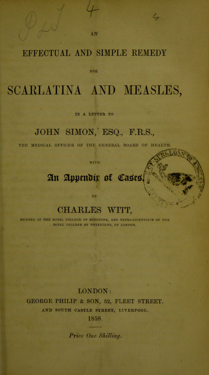 4- AN EFFECTUAL AND SIMPLE REMEDY FOR SCARLATINA AND MEASLES, IN A LETTER TO JOHN SIMON, ESQ., F.R.S., THE MEDICAL OFFICER OF THE GENEBAL BOARD OF HEALTH. WITH CHARLES WITT, MEMBER OF THE ROYAI. COLLEGE OF 8UBOE0KS, AND EXTRA-LICENTIATE OF THE KOYAL COLLEGE OF PHYSICIANS, OF LONHON. LONDON: GEORGE PHILIP & SON, 32, FLEET STREET. AND SOUTH CASTLE STREET, LTVERPOOL. 1858. Price 0?ie Shilling.