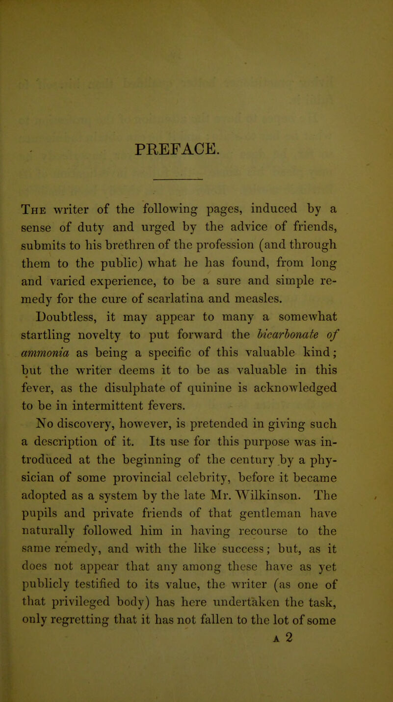 PREFACE. The writer of the following pages, induced by a sense of duty and urged by the advice of friends, submits to his brethren of the profession (and through them to the public) what he has found, from long and varied experience, to be a sure and simple re- medy for the cure of scarlatina and measles. Doubtless, it may appear to many a somewhat startling novelty to put forward the hicarhonate of ammonia as being a specific of this valuable kind; but the writer deems it to be as valuable in this fever, as the disulphate of quinine is acknowledged to be in intermittent fevers. No discovery, however, is pretended in giving such a description of it. Its use for this purpose was in- trodiiced at the beginning of the century by a phy- sician of some provincial celebrity, before it became adopted as a system by the late Mr. Wilkinson. The pupils and private friends of that gentleman have naturally followed him in having recourse to the same remedy, and with the like success; but, as it does not appear that any among these have as yet publicly testified to its value, the writer (as one of that privileged body) has here undertaken the task, only regretting that it has not fallen to the lot of some A 2