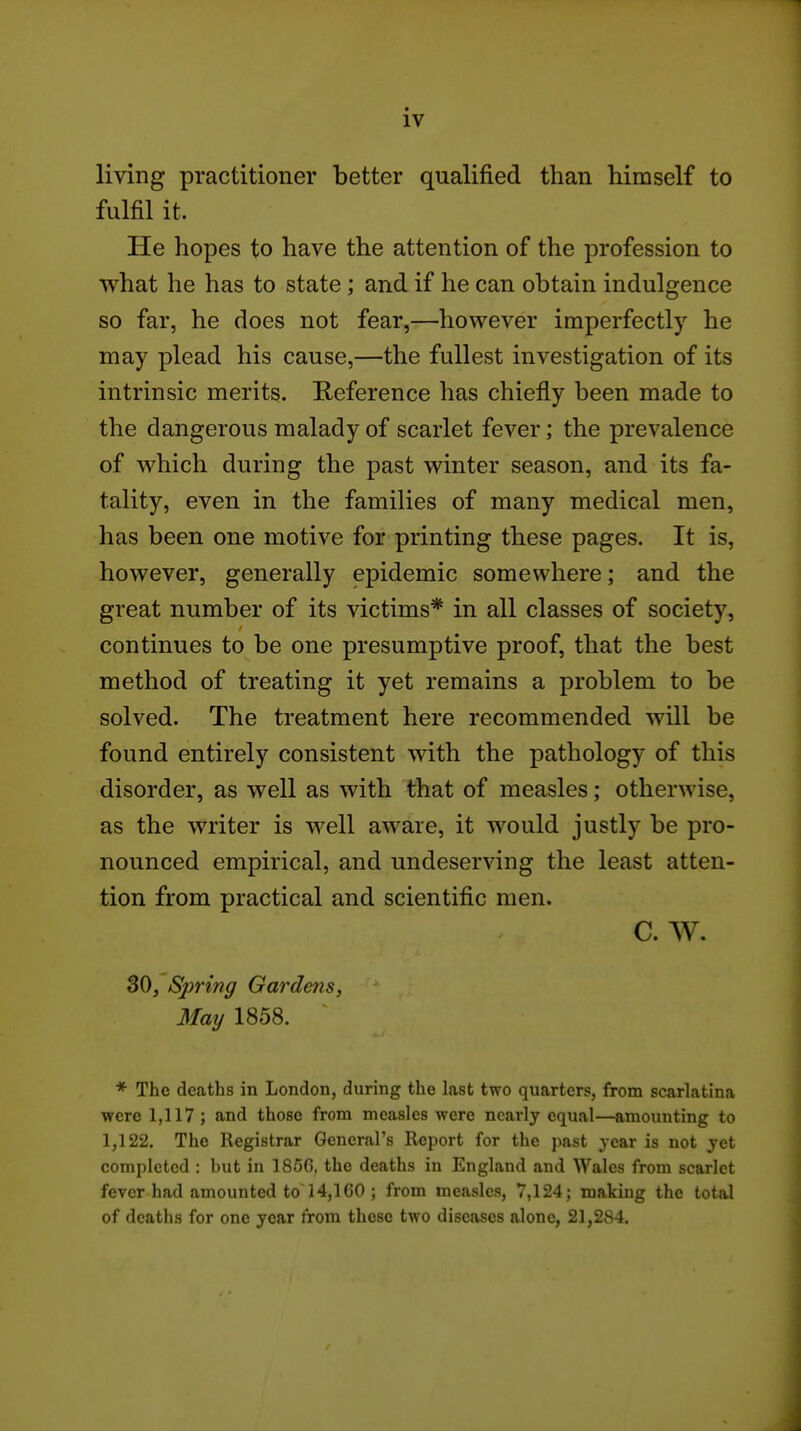 living practitioner better qualified than himself to fulfil it. He hopes to have the attention of the profession to v^^hat he has to state; and if he can obtain indulgence so far, he does not fear,—however imperfectly he may plead his cause,—the fullest investigation of its intrinsic merits. Reference has chiefly been made to the dangerous malady of scarlet fever; the prevalence of which during the past winter season, and its fa- tality, even in the families of many medical men, has been one motive for printing these pages. It is, however, generally epidemic somewhere; and the great number of its victims* in all classes of society, continues to be one presumptive proof, that the best method of treating it yet remains a problem to be solved. The treatment here recommended will be found entirely consistent with the pathology of this disorder, as well as with that of measles; otherwise, as the writer is well aware, it would justly be pro- nounced empirical, and undeserving the least atten- tion from practical and scientific men. C. W. 30, Sjjring Gardens, May 1858. * The deaths in London, during the last two quarters, from scarlatina were 1,117 ; and those from measles were nearly equal—amounting to 1,122. The Registrar General's Report for the past year is not yet completed : but in 185G. the deaths in England and Wales from scarlet fever had amounted to 14,160 ; from measles, 7,124; making the total of deaths for one year from these two diseases alone, 21,284.