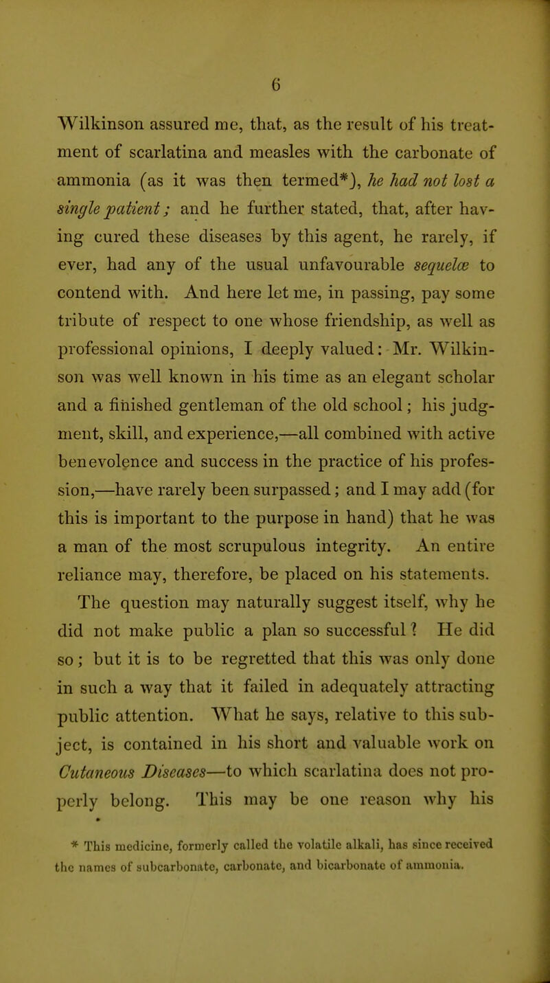 Wilkinson assured me, that, as the result of his treat- ment of scarlatina and measles with the carbonate of ammonia (as it was then termed*}, he had not lost a single patient; and he further stated, that, after hav- ing cured these diseases by this agent, he rarely, if ever, had any of the usual unfavourable seqiielce to contend with. And here let me, in passing, pay some tribute of respect to one whose friendship, as well as professional opinions, I deeply valued: Mr. Wilkin- son was well known in his tim.e as an elegant scholar and a finished gentleman of the old school; his judg- ment, skill, and experience,—all combined with active benevolence and success in the practice of his profes- sion,—have rarely been surpassed; and I may add (for this is important to the purpose in hand) that he was a man of the most scrupulous integrity. An entire reliance may, therefore, be placed on his statements. The question may naturally suggest itself, why he did not make public a plan so successful \ He did so; but it is to be regretted that this was only done in such a way that it failed in adequately attracting public attention. AVhat he says, relative to this sub- ject, is contained in his short and valuable work on Cutaneous Diseases—to which scarlatina does not pro- perly belong. This may be one reason why his * * This medicine, formerly called the volatile alkali, has since received the names of subcarbonatc, carbonate, and bicarbonate of ammonia.