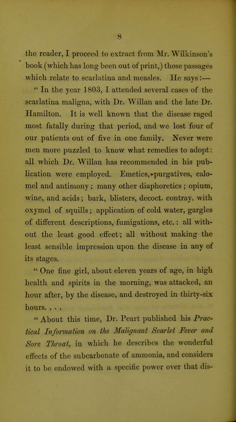 71 8 the reader, I proceed to extract from Mr. Wilkinson's book (which has long been out of print,) those passages which relate to scarlatina and measles. He says :—  In the year 1803, I attended several cases of the scarlatina maligna, with Dr. Willan and the late Dr. Hamilton. It is well known that the disease raged most fatally during that period, and we lost four of our patients out of five in one family. Never were men more puzzled to know what remedies to adopt: all which Dr. Willan has recommended in his pub- lication were employed. Emetics,-purgatives, calo- mel and antimony; many other diaphoretics ; opium, wine, and acids; bark, blisters, decoct, contray. with oxymel of squills; application of cold water, gargles of difi'erent descriptions, fumigations, etc.: all with- out the least good efi'ect; all without making the least sensible impression upon the disease in any of its stages.  One fine girl, about eleven years of age, in high health and spirits in the morning, was attacked, an hour after, by the disease, and destroyed in thirty-six hours. . . .  About this time. Dr. Peart published his Prac- tical Information on the 3falignant Scarlet Fever and Sore Throat, in which he describes the wonderful effects of the subcarbonate of ammonia, and considers it to be endowed with a specific power over that dis-