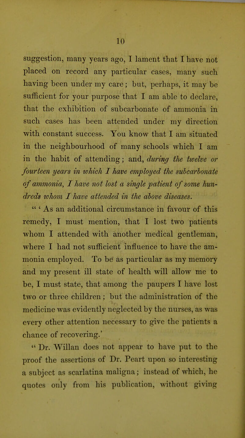 suggestion, many years ago, I lament that I have not placed on record any particular cases, many such having been under my care; but, perhaps, it may be sufficient for your purpose that I am able to declare, that the exhibition of subcarbonate of ammonia in such cases has been attended under my direction with constant success. You know that I am situated in the neighbourhood of many schools which I am in the habit of attending; and, during the twelve or fourteen years in which I have employed the suhcarhonate of ammonia^ I have not lost a single patient of some hun- dreds whom I have attended in the above diseases.  ' As an additional circumstance in favour of this remedy, I must mention, that I lost two patients whom I attended with another medical gentleman, where I had not sufficient influence to have the am- monia employed. To be as particular as my memory and my present ill state of health will allow me to be, I must state, that among the paupers I have lost two or three children; but the administration of the medicine was evidently neglected by the nurses, as was every other attention necessary to give the patients a chance of recovering.'  Dr. Willan does not appear to have put to the proof the assertions of Dr. Peart upon so interesting a subject as scarlatina maligna; instead of which, he quotes only from his publication, without giving I