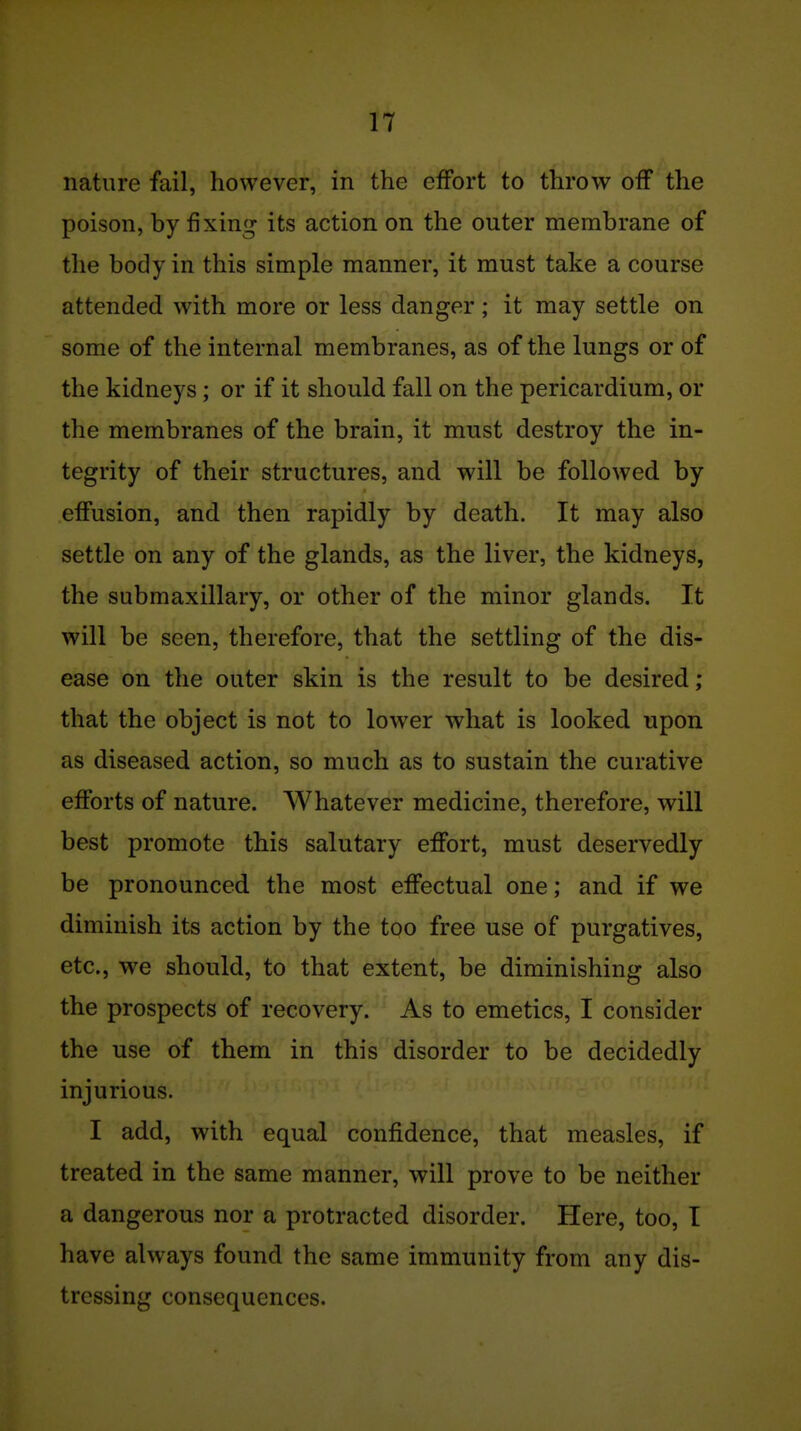 nature fail, however, in the effort to throw off the poison, by fixing its action on the outer membrane of the body in this simple manner, it must take a course attended with more or less danger ; it may settle on some of the internal membranes, as of the lungs or of the kidneys; or if it should fall on the pericardium, or the membranes of the brain, it must destroy the in- tegrity of their structures, and will be followed by effusion, and then rapidly by death. It may also settle on any of the glands, as the liver, the kidneys, the submaxillary, or other of the minor glands. It will be seen, therefore, that the settling of the dis- ease on the outer skin is the result to be desired; that the object is not to lower what is looked upon as diseased action, so much as to sustain the curative efforts of nature. Whatever medicine, therefore, will best promote this salutary effort, must deservedly be pronounced the most effectual one; and if we diminish its action by the too free use of purgatives, etc., we should, to that extent, be diminishing also the prospects of recovery. As to emetics, I consider the use of them in this disorder to be decidedly injurious. I add, with equal confidence, that measles, if treated in the same manner, will prove to be neither a dangerous nor a protracted disorder. Here, too, T have always found the same immunity from any dis- tressing consequences.