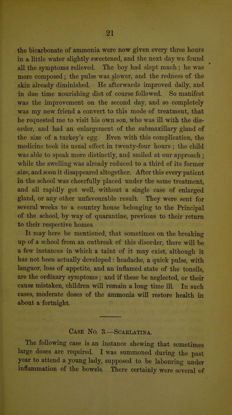 the bicarbonate of ammonia were now given every three hours in a little water slightly sweetened, and the next day we found all the symptoms relieved. The boy had slept much ; he was more composed; the pulse was slower, and the redness of the skin already diminished. He afterwards improved daily, and in due time nourishing diet of course followed. So manifest was the improvement on the second day, and so completely was my new friend a convert to this mode of treatment, that he requested me to visit his own son, who was ill with the dis- order, and had an enlargement of the submaxillary gland of the size of a turkey's egg. Even with this complication, the medicine took its usual effect in twenty-four hours ; the child was able to speak more distinctly, and smiled at our approach ; while the swelling was already reduced to a third of its former size, and soon it disappeared altogether. After this every patient in the school was cheerfully placed under the same treatment, and all rapidly got well, without a single case of enlarged gland, or any other unfavourable result. They were sent for several weeks to a country house belonging to the Principal of the school, by way of quarantine, previous to their return to their respective homes. It may here be mentioned, that sometimes on the breaking up of a school from an outbreak of this disorder, there wUl be a few instances in which a taint of it may exist, although it has not been actually developed: headache, a quick pulse, with languor, loss of appetite, and an inflamed state of the tonsils, are the ordinary symptoms ; and if these be neglected, or their cause mistaken, children will remain a long time Ul. In such cases, moderate doses of the ammonia will restore health in about a fortnight. Case No. 3.—Scarlatina. The following case is an instance shewing that sometimes large doses are required. I was summoned during the past year to attend a young lady, supposed to be labouring under inflammation of the bowels. There certainly were several of