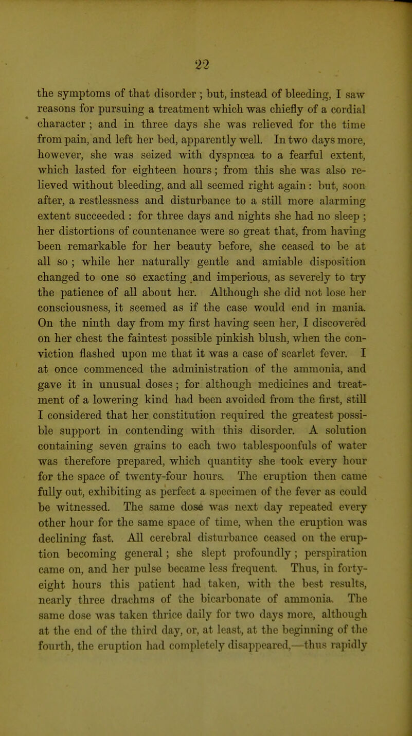 the symptoms of that disorder ; but, instead of bleeding, I saw reasons for pursuing a treatment which was chiefly of a cordial character ; and in three days she was relieved for the time from pain, and left her bed, apparently well. In two days more, however, she was seized with dyspnoea to a fearful extent, which lasted for eighteen hours; from this she was also re- lieved without bleeding, and all seemed right again: but, soon after, a restlessness and disturbance to a still more alarming extent succeeded : for three days and nights she had no sleep ; her distortions of countenance were so great that, from having been remarkable for her beauty before, she ceased to be at all so ; while her naturally gentle and amiable disposition changed to one so exacting and imperious, as severely to try the patience of all about her. Although she did not lose her consciousness, it seemed as if the case would end in mania. On the ninth day from my first having seen her, I discovered on her chest the faintest possible pinkish blush, when the con- viction flashed upon me that it was a case of scarlet fever. I at once commenced the administration of the ammonia, and gave it in unusual doses; for although medicines and treat- ment of a lowering kind had been avoided from the first, stiU I considered that her constitution required the greatest possi- ble support in contending with this disorder. A solution containing seven grains to each two tablespoonfuls of water was therefore prepared, which quantity she took every hour for the space of twenty-four hours. The eruption then came fully out, exhibiting as perfect a specimen of the fever as could be witnessed. The same dose was next day repeated every other hour for the same space of time, when the eruption was declining fast. All cerebral disturbance ceased on the erup- tion becoming general; she slept profoundly ; perspiration came on, and her pulse became less frequent. Thus, in forty- eight hours this patient had taken, with the best results, nearly three drachms of the bicarbonate of ammonia. The same dose was taken thrice daily for two days more, although at the end of the third day, or, at least, at the beginning of the fourth, the eruption had completely disappeared,—thus rapidly