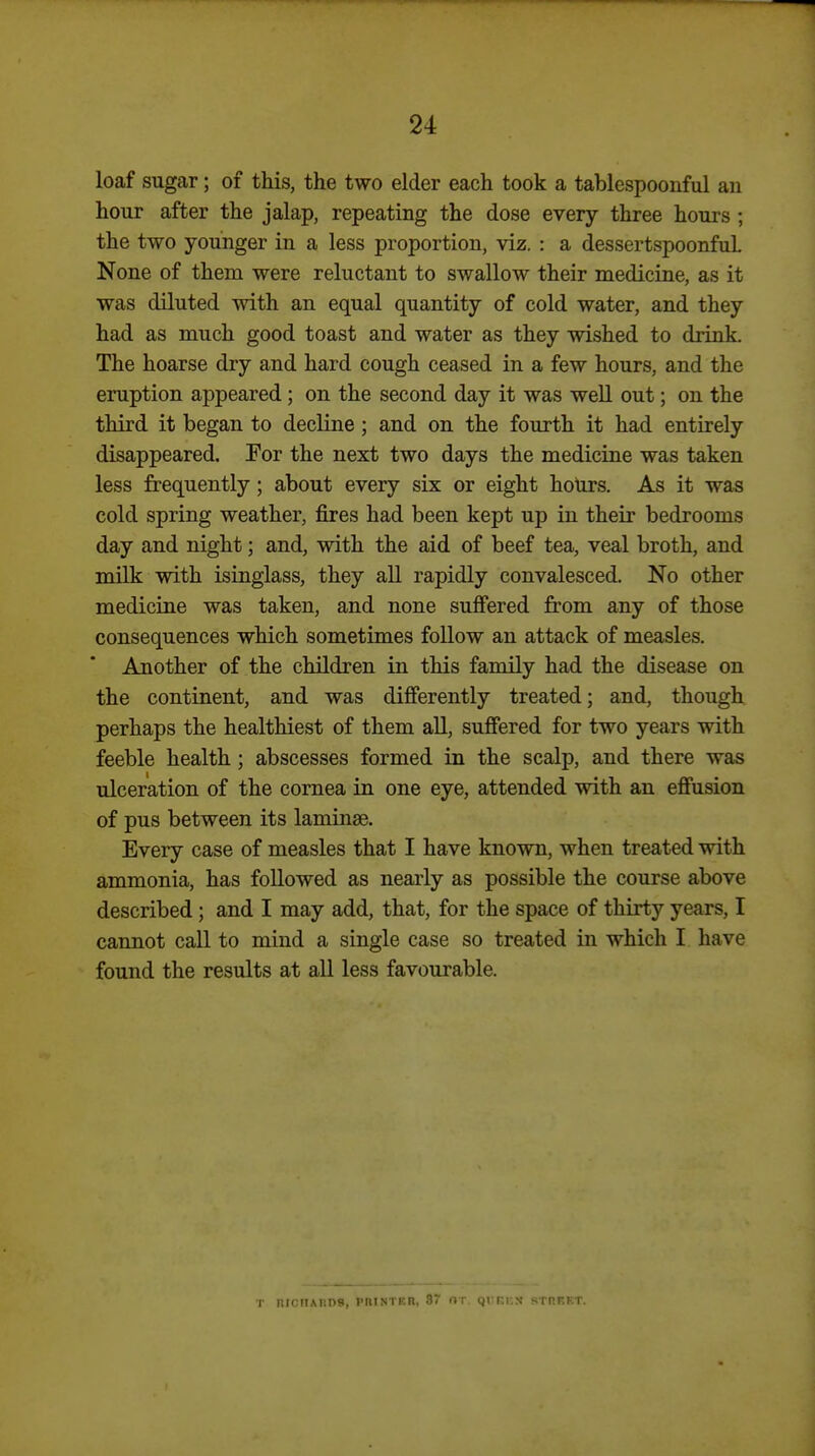 loaf sugar; of this, the two elder each took a tablespoonful an hour after the jalap, repeating the dose every three hours ; the two younger in a less proportion, viz. : a dessertspoonful None of them were reluctant to swallow their medicine, as it was diluted with an equal quantity of cold water, and they had as much good toast and water as they wished to drink. The hoarse dry and hard cough ceased in a few hours, and the eruption appeared; on the second day it was well out; on the third it began to decline; and on the fourth it had entirely disappeared. For the next two days the medicine was taken less frequently; about every six or eight hotirs. As it was cold spring weather, fires had been kept up in their bedrooms day and night; and, with the aid of beef tea, veal broth, and milk with isinglass, they all rapidly convalesced. No other medicine was taken, and none suffered from any of those consequences which sometimes follow an attack of measles. Another of the children in this family had the disease on the continent, and was difierently treated; and, though perhaps the healthiest of them all, suffered for two years with feeble health; abscesses formed iu the scalp, and there was ulceration of the cornea in one eye, attended with an efi'usion of pus between its laminae. Every case of measles that I have known, when treated with ammonia, has followed as nearly as possible the course above described; and I may add, that, for the space of thirty years, I cannot call to mind a single case so treated in which I have found the results at all less favourable. T nmiM;ns, phintkr, 87 or. (jrEicx rtheet.