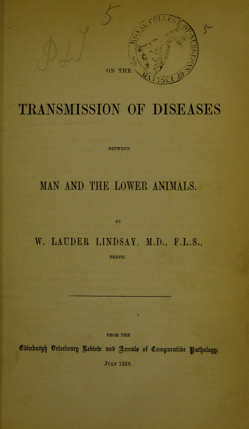 TRANSMISSION OF DISEASES BETWEEN MAN AND THE LOWER ANIMALS. BT W. LAUDEK LINDSAY, M.D.. F.L.S., PERTH. FROM THE JcLT 1868.