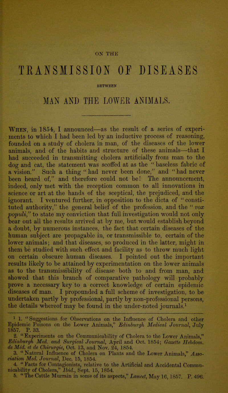 ON THE TEANSMISSION OF DISEASES When, in 1854, I announced—as the result of a series of experi- ments to which I had been led by an inductive process of reasoning, founded on a study of cholera in man, of the diseases of the lower animals, and of the habits and structure of these animals—^that I had succeeded in transmitting cholera artificially from man to the dog and cat, the statement was scoffed at as the  baseless fabric of a vision. Such a thing  had never been done, and  had never been heard of, and therefore could not be! The announcement, indeed, only met with the reception common to all innovations in science or art at the hands of the sceptical, the prejudiced, and the ignorant. I ventured further, in opposition to the dicta of  consti- tuted authority, the general belief of the profession, and the  vox populi, to state my conviction that full investigation would not only bear out all the results arrived at by me, but would establish beyond a doubt, by numerous instances, the fact that certain diseases of the human subject are propagable in, or transmissible to, certain of the lower animals; and that diseases, so produced in the latter, might in them be studied with such effect and facility as to throw much light on certain obscure human diseases. I pointed out the important results likely to be attained by experimentation on the lower animals as to the transmissibility of disease both to and from man, and showed that this branch of comparative pathology will probably prove a necessary key to a correct knowledge of certain epidemic diseases of man. I propounded a fiill scheme of investigation, to be undertaken partly by professional, partly by non-professional persons, the details whereof may be found in the under-noted journals.^ ^ 1. Suggestions for Observations on the Influence of Cholera and other Epidemic Poisons on the Lower Animals, Edinburgh Medical Journal, July 1857. P. 33. 2. Experiments on the Communicability of Cholera to the Lower Animals, Edinburgh Med. and Surgical Journal, April and Oct. 1854; Gazette Hebdom. de Mkl. et de Chirurgie, Oct. 13, and Nov. 24, 1854. 3. Natural Influence of Cholera on Plants and the Lower Animals, Asio- ciation Med. Journal, Dec. 15, 1854. 4.  Facts for Contagionists, relative to the Artificial and Accidental Commu- nicability of Cholera, Ibid., Sept. 15, 1854. 5.  The Cattle Murrain in some of its aspects, Lancet, May 16,1857. P. 496. BETWEEN MAN AND THE LOWER ANIMALS.