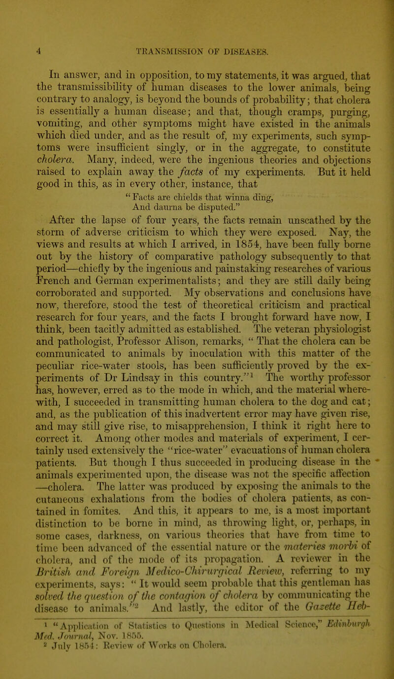 In answer, and in opposition, to my statements, it was argued, that the transmissibility of human diseases to the lower animals, iDeing contrary to analogy, is beyond the bounds of probability; that cholera is essentially a human disease; and that, though cramps, purging, vomiting, and other symptoms might have existed in the animals which died under, and as the result of, my experiments, such symp- toms were insufficient singly, or in the aggregate, to constitute cholera. Many, indeed, were the ingenious theories and objections raised to explain away the facts of my experiments. But it held good in this, as in every othei-, instance, that  Facts are chields that winna ding, And daurna be disputed. After the lapse of four years, the facts remain unscathed by the storm of adverse criticism to which they were exposed. Nay, the views and results at which I arrived, in 1854, have been fully borne out by the history of comparative pathologj'' subsequently to that period—chiefly by the ingenious and painstaking researches of various French and German experimentalists; and they are still daily being corroborated and supported. My observations and conclusions have now, therefore, stood the test of theoretical criticism and practical research for four years, and the facts I brought forward have now, I think, been tacitly admitted as established. The veteran physiologist and pathologist, Professor Alison, remarks,  That the cholera can be communicated to animals by inoculation with this matter of the peculiar rice-water stools, has been sufficiently proved by the ex- periments of Dr Lindsay in this country.^ The worthy professor has, however, erred as to the mode in which, and the material where- with, I succeeded in transmitting human cholera to the dog and cat; and, as the publication of this inadvertent error may have given rise, and may still give rise, to misapprehension, I think it right here to correct it. Among other modes and materials of experiment, I cer- tainly used extensively the rice-water evacuations of Imman cholera patients. But though I thus succeeded in producing disease in the * animals experimented upon, the disease was not the si>ecific affection —cholera. The latter was produced by exposing the animals to the cutaneous exhalations from the bodies of cholera patients, as con- tained in fomites. And this, it appears to me, is a most important distinction to be borne in mind, as throwing light, or, perhaps, in some cases, darkness, on various theories that have from time to time been advanced of the essential nature or the materies morhi of cholera, and of the mode of its propagation. A reviewer in the British and Foreign Medico-Chirurgical Revieiu, referring to my experiments, says:  It would seem probable that this gentleman has solved the question of the contagion of cholera by communicating the disease to animals.''^ And lastly, the editor of the Gazette Heb- 1 Application of Stijtistics to Questions in Medical Science, Edinburgh Med. Journal, Nov. 1855. 2 July 1854: Review of Works on Cholera,