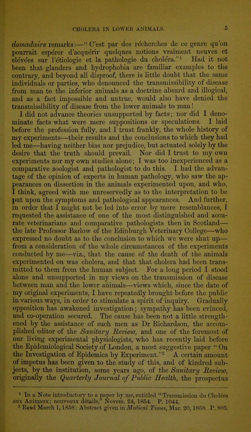 dQinadaire remarks:— C est par des r(^cherches de ce genre qu'on pourrait esperer d'acqiidrir quelques notions vraiment neuves et elev(^es sur F^tiologie et la pathologic du cholera/'^ Had it not been that glanders and hydrophobia are familiar examples to the contrary, and beyond all disproof, there is little doubt that the same individuals or parties, who denounced the transmissibility of disease from man to the inferior animals as a doctrine absurd and illogical, and as a fact impossible and untrue, would also have denied the transmissibility of disease from the lower animals to man! I did not advance theories unsupported by facts; nor did I deno- minate facts what were mere suppositions or speculations. I laid before the profession fully, and I trust frankly, the whole history of my experiments—their results and the conclusions to which they had led me—having neither bias nor prejudice, but actuated solely by the desire that the truth should prevail. Nor did I trust to my own experiments nor my own studies alone; I was too inexperienced as a comparative zoologist and pathologist to do this. I had the advan- tage of the opinion of experts in human pathology, who saw the ap- pearances on dissection in the animals experimented upon, and who, I think, agreed with me unreservedly as to the interpretation to be put upon the symptoms and pathological appearances. And further, in order that I might not be led into error by mere resemblances, I requested the assistance of one of the most distinguished and accu- rate veterinarians and comparative pathologists then in Scotland— the late Professor Barlow of the Edinburgh Veterinary College—who expressed no doubt as to the conclusion to which we were shut up— from a consideration of the whole circumstances of the experiments conducted by me—viz., that the cause of the death of the animals experimented on was cholera, and that that cholera had been trans- mitted to them from the human subject. For a long period I stood alone and unsupported in my views on the transmission of disease between man and the lower animals—views which, since the date of my original experiments, I have repeatedly brought before the public in various ways, in order to stimulate a spirit of inquiry. Gradually opposition has awakened investigation; sympathy has been evinced, and co-operation secured. The cause has been not a little strength - ened by the assistance of such men as Dr Richardson, the accom- plished editor of the Sanitary Review, and one of the foremost of our living experimental physiologists, who has recently laid before the Epidemiological Society of London, a most suggestive paper  On the Investigation of Epidemics by Experiment.^ A certain amount of impetus has been given to the study of this, and of kindred sub- jects, by the institution, some years ago, of the Sanitary Review, originally the Quarterly Journal of Public Health, the prospectus * In a Note introductory to a pnper by me, entitled  Tvansmiission dn Cholera aux Animaux; nouveaux details, Novcm. 24, 1854. P. 1044. 2 Read March 1,1858: Abstract given in Medical Tinus, Mar. 20, 1858. P. 805.