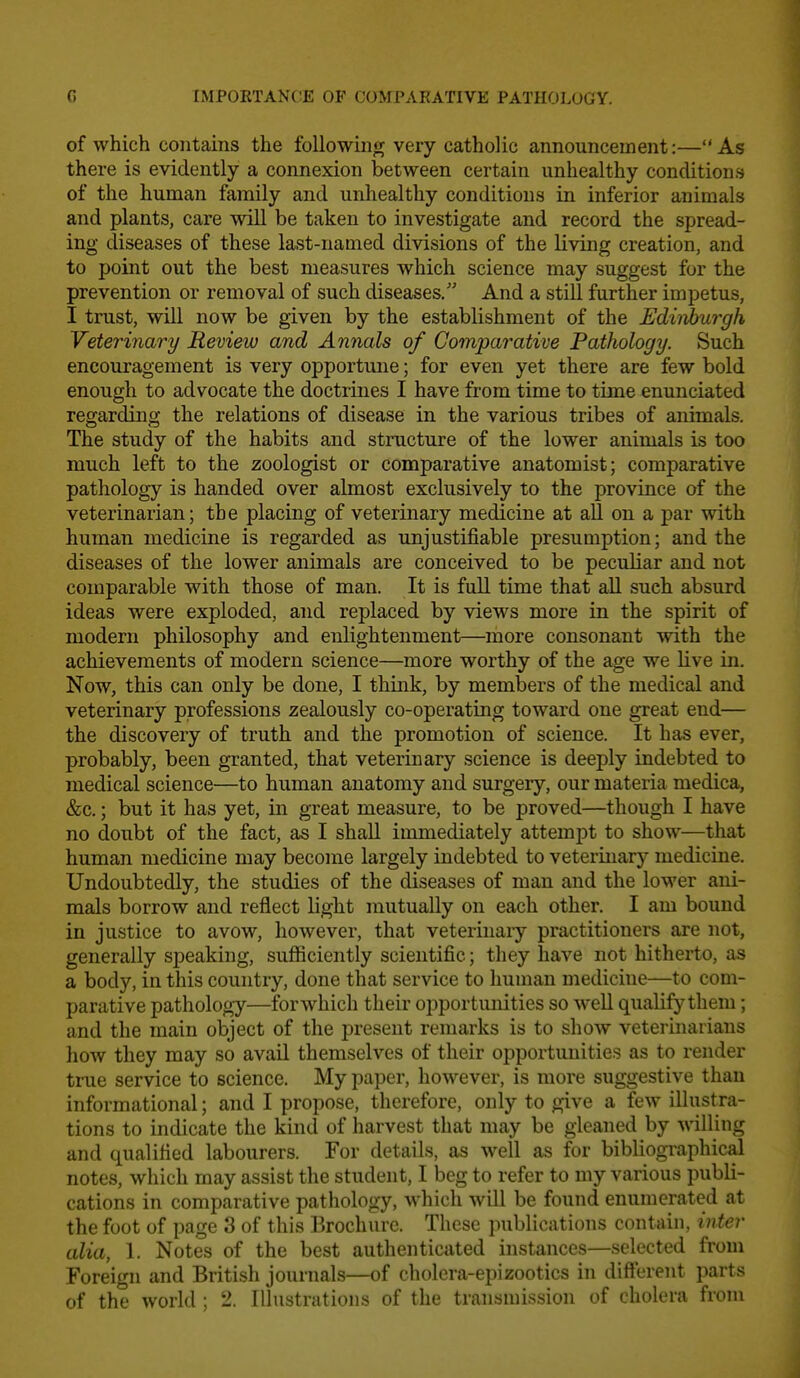 G importanc;e of compakative pathology. of which contains the following very catholic announcement:—As there is evidently a connexion between certain unhealthy conditions of the human family and unhealthy conditions in inferior animals and plants, care will be taken to investigate and record the spread- ing diseases of these last-named divisions of the living creation, and to point out the best measures which science may suggest for the prevention or removal of such diseases. And a still further impetus, I trust, will now be given by the establishment of the Ediid)urgh Veterinary Review and Annals of Comparative Pathology. Such encouragement is very opportune; for even yet there are few bold enough to advocate the doctrines I have from time to time enunciated regarding the relations of disease in the various tribes of animals. The study of the habits and structure of the lower animals is too much left to the zoologist or comparative anatomist; comparative pathology is handed over almost exclusively to the province of the veterinarian; the placing of veterinary medicine at all on a par with human medicine is regarded as unjustifiable presumption; and the diseases of the lower animals are conceived to be peculiar and not comparable with those of man. It is full time that all such absurd ideas were exploded, and replaced by views more in the spirit of modern philosophy and enlightenment—more consonant with the achievements of modern science—more worthy of the age we live in. Now, this can only be done, I think, by members of the medical and veterinary professions zealously co-operating toward one great end— the discovery of truth and the promotion of science. It has ever, probably, been granted, that veterinary science is deeply indebted to medical science—to human anatomy and surgery, our materia medica, &c.; but it has yet, in great measure, to be proved—though I have no doubt of the fact, as I shall immediately attempt to show—that human medicine may become largely indebted to veterinary medicine. Undoubtedly, the studies of the diseases of man and the lower ani- mals borrow and reflect light mutually on each other. I am bound in justice to avow, however, that veterinaiy practitioners are not, generally speaking, sufficiently scientific; they have not hitherto, as a body, in this country, done that service to human medicine—to com- parative pathology—for which their opportunities so well qualify them; and the main object of the present remarks is to show veterinarians how they may so avail themselves of their opportunities as to render true service to science. My paper, however, is more suggestive than informational; and I propose, therefore, only to give a few illustra- tions to indicate the kind of harvest that may be gleaned by willing and qualified labourers. For details, as well as for bibliographical notes, which may assist the student, I beg to refer to my various publi- cations in comparative pathology, which will be found enumerated at the foot of page 3 of this Brochure. These jiublications contain, inter alia, 1. Notes of the best authenticated instances—selected from Foreign and British journals—of cholera-epizootics in different parts of the world ; 2. Illustrations of the transmission of cholera from