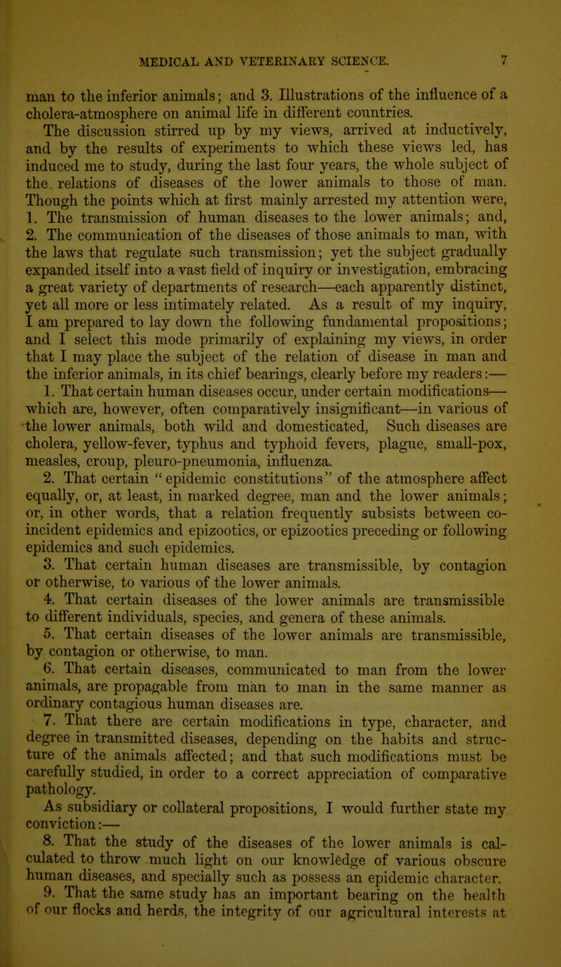 man to the inferior animals; and 3. Illustrations of the influence of a cholera-atmosphere on animal life in different countries. The discussion stirred up by my views, arrived at inductively, and by the results of experiments to which these views led, has induced me to study, during the last four years, the whole subject of the. relations of diseases of the lower animals to those of man. Though the points which at first mainly arrested my attention were, 1. The transmission of human diseases to the lower animals; and, 2. The communication of the diseases of those animals to man, with the laws that regulate such transmission; yet the subject gradually expanded itself into a vast field of inquiry or investigation, embracing a great variety of departments of research—each apparently distinct, yet all more or less intimately related. As a result of my inquiry, I am prepared to lay down the following fundamental propositions; and I select this mode primarily of explaining my views, in order that I may place the subject of the relation of disease in man and the inferior animals, in its chief bearings, clearly before my readers:— 1. That certain human diseases occur, under certain modifications— which are, however, often comparatively insignificant—in various of the lower animals, both wild and domesticated, Such diseases are cholera, yellow-fever, typhus and typhoid fevers, plague, small-pox, measles, croup, pleuro-pneumonia, influenza. 2. That certain epidemic constitutions of the atmosphere afifect equally, or, at least, in marked degree, man and the lower animals; or, in other words, that a relation frequently subsists between co- incident epidemics and epizootics, or epizootics preceding or following epidemics and such epidemics. 3. That certain human diseases are transmissible, by contagion or otherwise, to various of the lower animals. 4. That certain diseases of the lower animals are transmissible to difiierent individuals, species, and genera of these animals. 5. That certain diseases of the lower animals are transmissible, by contagion or otherwise, to man. 6. That certain diseases, communicated to man from the lower animals, are propagable from man to man in the same manner as ordinary contagious human diseases are. 7. That there are certain modifications in type, character, and degree in transmitted diseases, depending on the habits and struc- ture of the animals afiected; and that such modifications must be carefully studied, in order to a correct appreciation of comparative pathology. As subsidiary or collateral propositions, I would further state my conviction:— 8. That the study of the diseases of the lower animals is cal- culated to throw much light on our knowledge of various obscure human diseases, and specially such as possess an epidemic character. 9. That the same study has an important bearing on the health of our flocks and herds, the integrity of our agricultural interests at