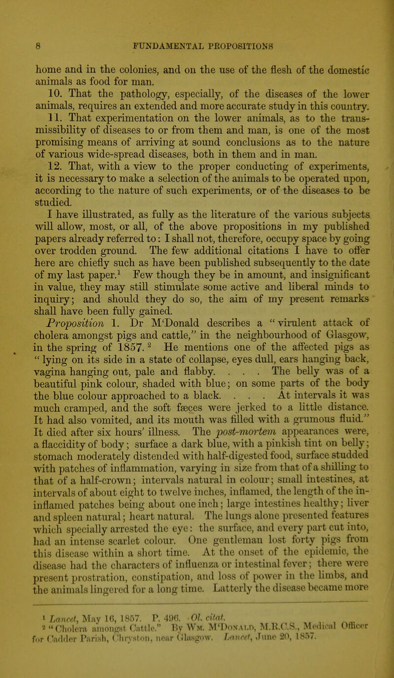 home and in the colonies, and on the use of the flesh of the domestic animals as food for man. 10. That the pathology, especially, of the diseases of the lower animals, requires an extended and more accurate study in this country. 11. That experimentation on the lower animals, as to the trans- missibility of diseases to or from them and man, is one of the most promising means of arriving at sound conclusions as to the nature of various wide-spread diseases, both in them and in man. 12. That, with a view to the proper conducting of experiments, it is necessary to make a selection of the animals to be operated upon, according to the nature of such experiments, or of the diseases to be studied. I have illustrated, as fuUy as the literature of the various subjects wiU allow, most, or all, of the above propositions in my published papers already referred to: I shall not, therefore, occupy space by going over trodden ground. The few additional citations I have to offer here are chiefly such as have been published subsequently to the date of my last paper. ^ Few though they be in amount, and insignificant in value, they may stiU stimulate some active and liberal minds to inquiry; and should they do so, the aim of my present remarks shall have been fully gained. Proposition 1. Dr M'Donald describes a  virulent attack of cholera amongst pigs and cattle, in the neighbourhood of Glasgow, in the spring of 1857. ^ He mentions one of the affected pigs as  lying on its side in a state of coUapse, eyes dull, ears hanging back, vagina hanging out, pale and flabby. . . . The belly was of a beautiful pink colour, shaded with blue; on some parts of the body the blue colour approached to a black. ... At intervals it was much cramped, and the soft fseces were jerked to a little distance. It had also vomited, and its mouth was filled with a grumous fluid. It died after six hours' illness. The post-mortem appearances were, a flaccidity of body; surface a dark blue, with a pinkish tint on belly; stomach moderately distended with half-digested food, surface studded with patches of inflammation, varying in size from that of a shilling to that of a half-crown; intervals natural in colour; small intestines, at intervals of about eight to twelve inches, inflamed, the length of the in- inflamed patches bemg about one inch; large intestines healthy; liver and spleen natural; heart natural. The lungs alone presented features which specially arrested the eye: the surface, and every part cut into, had an intense scarlet coloui'. One gentleman lost forty pigs from this disease within a sliort time. At the onset of the epidemic, the disease had the characters of influenza or intestinal fever; there were present prostration, constipation, and loss of power in the limbs, and the animals lingered for a long time. Latterly the disease became more 1 Lawref, May 16, 1857. V. 4Si(5. 01 citat. 2  Cholera amongst Cattle. By Wm. M'Donat.o, M.R.C.S., Medical Officer for Oadfler Pari.sh, Chry-ston, near (Jla-sgow. Lavret, June 20, 1857.