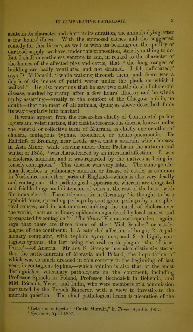 IN COMPARATIVE PATHOLOGY. acute in its character and short in its duration, the animals dying after a few hours' illness. With the supposed causes and the suggested remedy for this disease, as well as with its bearings on the quality of our food-supply, we have, under this proposition, strictly nothing to do. But I shall nevertheless venture to add, in regard to the character of the homes of the affected pigs and cattle, that  the long ranges of building are badly ventilated and not drained. I felt suffocated, says Dr M'Donald,  while walking through them, and there was a depth of six inches of putrid water under the plank on which I walked. He also mentions that he saw two cattle dead of choleroid disease, marked by cramp, after a few hours' illness; and he winds up by asserting—greatly to the comfort of the Glasgow public, no doubt—that the meat of all animals, dying as above described, finds its way regularly into market! It would appear, from the researches chiefly of Continental patho- logists and veteruiarians, that that heterogeneous disease known under the general or collective term of Murrain, is chiefly one or other of cholera, contagious typhus, bronchitis, or pleuro-pneumonia. Dr Kadcliffe of Bromley, near Leeds, says, that a murrain which he saw in Asia Minor, while serving under Omer Pacha in the autumn and winter of 1855,  was characterized by an intestinal affection. It was a choleraic murrain, and it was regarded by the natives as being in- tensely contagious, This disease was very fatal. The same gentle- man describes a pulmonary murrain or disease of cattle, as common in Yorkshire and other parts of England—which is also very deadly and contagious—the pathological appearances wherein are congested and friable lungs, and distension of veins at the root of the heart, with fibrinous clots. ^ The cattle murrain in Germany  is thought to be a typhoid fever, spreading perhaps by contagion, perhaps by atmosphe- rical causes; and in fact more resembling the march of cholera over the world, than an ordinary epidemic engendered by local causes, and propagated by contagion.^ The Times' Vienna correspondent, again, says that there are three forms of the  Vieh-Seuche, or cattle- plague of the continent: 1, A catarrhal affection of lungs; 2. A pul- monary complaint, with typhoid symptoms; and 3. A highly con- tagious typhus; the last being the real cattle-plague—the  Loser- Diirre—of Austria. Mr Jos. S. Gamgee has also distinctly stated that the cattle-murrain of Moravia and Poland, the importation of which was so much dreaded in this country in the beginning of last year, is contagious typhus,—which opinion is also that of the most distinguished veterinary pathologists on the continent, including Professor Spinola in Poland, Professor Bochdalek in Bohemia, and MM, Renault, Yvart, and Imlin, who were members of a commission instituted by the French Emperor, with a view to investigate the murrain question. The chief pathological lesion is ulceration of the ' Letter on subject of Cattle Murrain, in Timrst, April 2, 1857, 2 >^ecfator, April 1857.