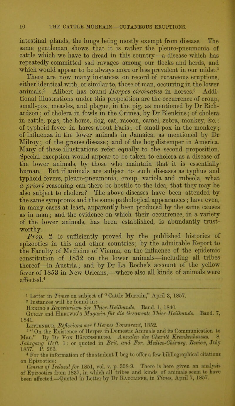 intestinal glands, the lungs being mostly exempt from disease. The same gentleman shows that it is rather the pleuro-pneumonia of cattle which we have to dread in this country—a disease which has repeatedly committed sad ravages among our flocks and herds, and which would appear to be always more or less prevalent in our midst.^ There are now many instances on record of cutaneous eruptions, either identical with, or similar to, those of man, occurring in the lower animals.^ Alibert has found Herpes circinatus in horses.^ Addi- tional illustrations under this proposition are the occurrence of croup, small-pox, measles, and plague, in the pig, as mentioned by Dr Rich- ardson ; of cholera in fowls in the Crimea, by Dr Blenkins; of cholera in cattle, pigs, the horse, dog, cat, racoon, camel, zebra, monkey, &c.: of typhoid fever in hares about Paris; of small-pox in the monkey; of influenza in the lower animals in Jamaica, as mentioned by Dr Milroy; of the gTouse disease; and of the hog distemper in America. Many of these illustrations refer equally to the second proposition. Special exception would appear to be taken to cholera as a disease of the lower animals, by those who maintain that it is essentially human. But if animals are subject to such diseases as typhus and tjrphoid fevers, pleuro-pneumonia, croup, variola and rubeola, what d priori reasoning can there be hostile to the idea, that they may be also subject to cholera? The above diseases have been attended by the same symptoms and the same pathological appearances; have even, in many cases at least, apparently been produced by the same causes as in man; and the evidence on which their occurrence, in a variety of the lower animals, has been established, is abundantly trust- worthy. Prop. 2 is sufl&ciently proved by the published histories of epizootics in this and other countries; by the admirable Report to the Faculty of Medicine of Vienna, on the influence of the epidemic constitution of 1832 on the lower animals—including all tribes thereof—in Austria; and by Dr La Roche's account of the yellow fever of 1853 in New Orleans,—•where also all kinds of animals were affected. ^ Letter in Times on subject of  Cattle Murrain, April 3, 1857. 2 Instances will be found in:— Hering's JRepcrtorium dcr I%ier-Heilkundc. Band. 1, 1840. GuRLT and Herttvig's Magazin fur die Oesammtc Thier-Heilkundc Band. 7, 1841. Lettrneur, Rdfle^xions mr VHerpes Tonsurant, 1852. ^  On the Existence of Herjics in Domestic Animals and its Communication to Man. By Dr Von Barensprung. Annakii dfs Charite Krankcnhavsrs. 8. Jahrgang Heft. 1: or quoted in Brit, and For. Mcdico-Chirurg. Review, July 1857. P. 263. * For the information of the student I beg to offer a few bibliographical citations on Epizootics: Cemm of Ireland for 1851, vol. v. p. 358-9. There is here given an anal}^is of Epizootics from 1837, in which all tribes and kinds of animals seem have been affect<'d.—Quoted in Lette-r by Dr Rapcliffe. in Thvts, April 7, 1857.