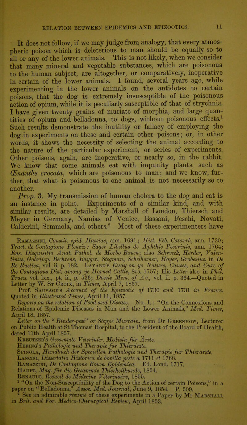 It does not follow, if we may judge from analogy, that every atmos- pheric poison which is deleterious to man should be equally so to all or any of the lower animals. This is not likely, when we consider that many mineral and vegetable substances, which are poisonous to the human subject, are altogether, or comparatively, inoperative in certain of the lower animals. I found, several years ago, while experimenting in the lower animals on the antidotes to certain poisons, that the dog is extremely insusceptible of the poisonous action of opium, while it is peculiarly susceptible of that of strychnia, I have given twenty grains of muriate of morphia, and large quan- tities of opium and belladonna, to dogs, without poisonous eflfects.^ Such results demonstrate the inutility or fallacy of employing the dog in experiments on these and certain other poisons; or, in other words, it shows the necessity of selecting the animal according to the nature of the particular experiment, or series of experiments. Other poisons, again, are inoperative, or nearly so, in the rabbit. We know that some animals eat with impunity plants, such as (Enanthe crocata, which are poisonous to man; and we know, fur- ther, that what is poisonous to one animal is not necessarily so to another. Prop. 3. My transmission of human cholera to the dog and cat is an instance in point. Experiments of a similar kind, and with similar results, are detailed by Marshall of London, Thiersch and Meyer in Germany, Namias of Venice, Bassani, Feschi, Novati, Calderini, Semmola, and others.^ Most of these experimenters have Ramazzini, Constit. epid. Hassiac, ann. 1691; Hist. Feb. Catarrh, aim. 1730; Tract, de Contagione Plenciz: Sager Libellus de Aphthis Pecorinis, arm. 1764; Ens. Disquisitio Anat. Pathol, de Morbo Bourn; also Schrvech, Herder, Valeria tinus, Gohrliep, Bechrens, Rayger, Stegman, Schelhamer, Hoyer, Grobezius, in De lie Rxistica, vol. ii. p. 182. Latard's Essay on ye Nature, Causes, and Cure of the Contagious Dist. among ye Horned Cattle, 8vo. 1757; His Letter also in Phil. Trans, vol. Ixx., pt. IL, p. 536; Dossie Mem. of Av., vol. ii p. 364.—Quoted in Letter by W. St Croix, in Times, April 7, 1857. Prof. SAUVAGEfs Account of the Epizootic of 1730 and 1731 in France. Quoted in Illustrated Times, April 11, 1857. Reports on the relation of Food and Disease. No. I.: On the Connexions and Relations of Epidemic Diseases in Man and the Lower Animals, Med. Times, AprU 18, 1857. Lelter on the  Rinder-pest or Steppe Murrain, from Dr Greenhow, Lecturer on Public Health at St Thomas' Hospital, to the President of the Board of Health, dated 11th April 1857. Kreutzer's Oesammte Veterinar. Medizinfur Arzte. Hering's Pathologie und Therapie fur Thierdrzte. Spinola, Handbuch der Speciellen Pathologie und Therapie fur Thierdrzte. Lancisi, Diisertatio Historica de bovilla peste a 1711 et 1768. Ramazzini, De Contagione Bourn Epidemica. Ed. Lond. 1717. Hauit, Mag. fur die Gesammte Thierheillcunde, 1854. Renault, Recueil de Midecine Viterinaire, 1855. * On the Non-Susceptibility of the Dog to the Action of certain Poisons, in a paper on Belladonna, Assoc. Med. Journal, June 9, 1854. P. 509. Sec an admirable resv,me of these experiments in a Paper by Mr Marshall in Brit, and For. Medico-Chirurgical Review, April 1853.
