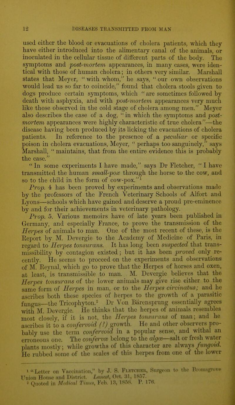 used either the blood or evacuations of cholera patients, which they have either introduced into the alimentary canal of the animals, or inoculated in the cellular tissue of different parts of the body. The symptoms and post-mortem appearances, in many cases, were iden- tical with those of human cholera; in others very similar. Marshall states that Meyer,  with whom, he says,  our own observations would lead us so far to coincide, found that cholera stools given to dogs produce certain symptoms, which  are sometimes followed by death with asphyxia, and with post-mortem appearances very much like those observed in the cold stage of cholera among men. Meyer also describes the case of a dog,  in which the symptoms and post- mortem appearances were highly characteristic of true cholera—the disease having been produced by its licking the evacuations of cholera patients. In reference to the presence of a peculiar or specific poison in cholera evacuations, Meyer,  perhaps too sanguinely, says Marshall,  maintains, that from the entire evidence this is probably the case.  In some experiments I have made, says Dr Fletcher,  I have transmitted the human small^pox through the horse to the cow, and so to the child in the form of cow-pox.^ Prop. 4 has been proved by experiments and observations made by the professors of the French Veterinary Schools of Alfort and Lyons—schools which have gained and deserve a proud pre-eminence by and for their achievements in veterinary pathology. P7-op. 5. Various memoirs have of late years been published in Germany, and especially France, to prove the transmission of the Herjjes of animals to man. One of the most recent of these, is the Keport by M. Devergie to the Academy of Medicine of Paris, in regard to Herpes tonsurans. It has long been suspected that trans- missibility by contagion existed; but it has been proved only re- cently. He seems to proceed on the experiments and observations of M. Eeynal, which go to jjrove that the Herpes of horses and oxen, at least, is transmissible to man. M. Devergie believes that the Herjyes tonsurans of the lower animals may give rise either to the same form of Herpes in man, or to the Herpes circinatus; and he ascribes both these species of herpes to the growth of a parasitic fungus—the Tricophyton. Dr Vou Biirenspruug essentially agrees with M. Devergie. He thinks that the herpes of animals resembles most closely, i±' it is not, the Herpes tonsurans of man; and he ascribes it to a confervoid (?) growth. He and other observers pro- bably use the term confervoid in a popular sense, and withal an erroneous one. The confervoi belong to the algoi—salt or fresh water plants mostly; while growths of this character are always fungoid. He rubbed some of the scales of this herpes from one of the lower 1 Letter on Vaccitintioii, by J. S. Flktchkr, Surgeon to the Bronisgrove Union IIou.se and Di.striet. Lavref, Oct. 31, 1857. 2 Quoted in Mcdiml Timcx, Feb. 13, 1858. 1'. 17(5.