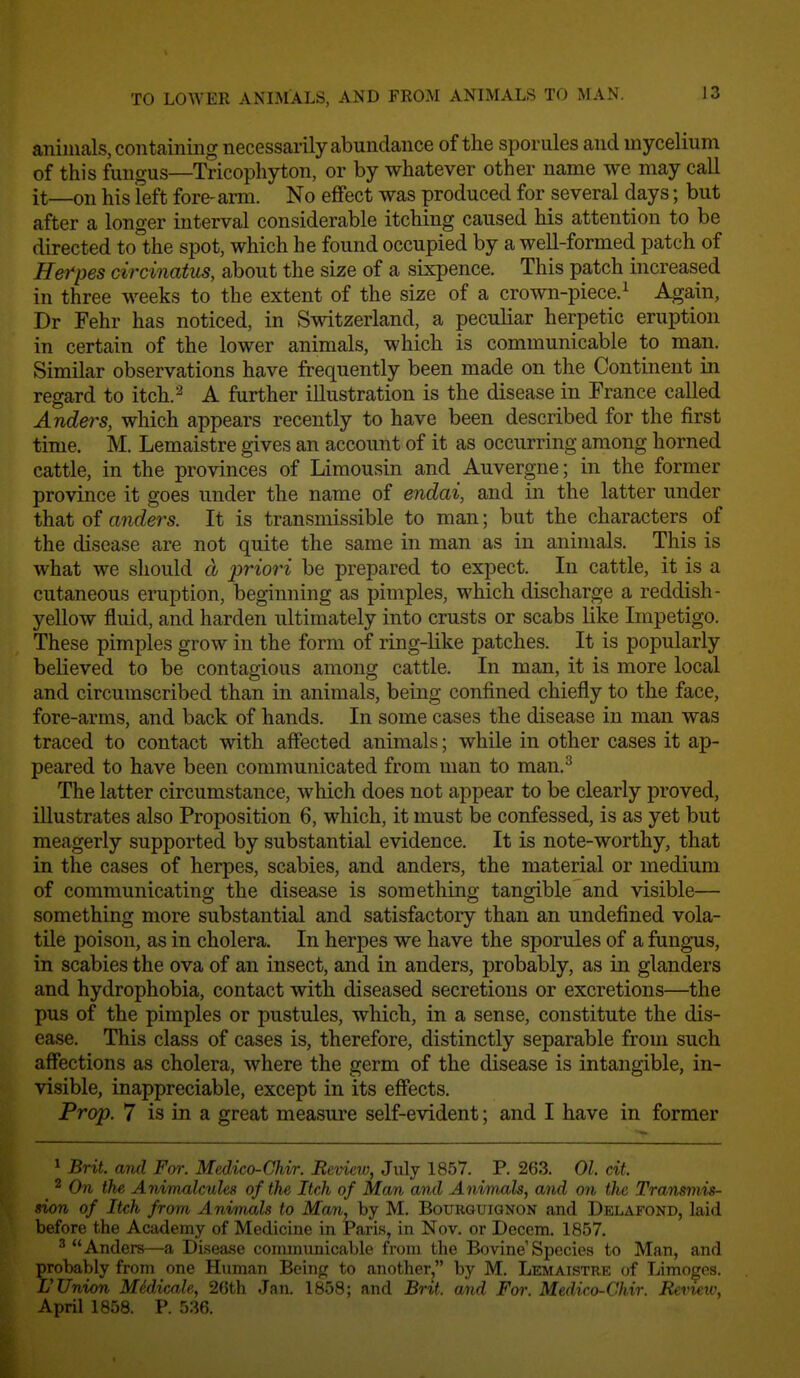 TO LOAYER ANIMALS, AND FROM ANIMALS TO MAN. animals, contaming necessarily abundance of the sporules and mycelium of this fungus—Tricophyton, or by whatever other name we may call it—on his Teft fore-arm. No effect was produced for several days; but after a longer interval considerable itching caused his attention to be directed to the spot, which he found occupied by a well-formed patch of Herpes circinatus, about the size of a sixpence. This patch increased in three weeks to the extent of the size of a crown-piece.^ Again, Dr Fehr has noticed, in Switzerland, a peculiar herpetic eruption in certain of the lower animals, which is communicable to man. Similar observations have frequently been made on the Continent in regard to itch.^ A further illustration is the disease in France called Anders, which appears recently to have been described for the first time. M. Lemaistre gives an account of it as occurring among horned cattle, in the provinces of Limousin and Auvergne; in the former province it goes under the name of endai, and in the latter under that of anders. It is transmissible to man; but the characters of the disease are not quite the same in man as in animals. This is what we should a priori be prepared to expect. In cattle, it is a cutaneous eruption, beginning as pimples, which discharge a reddish- yellow fluid, and harden ultimately into crusts or scabs like Impetigo. These pimples grow in the form of ring-like patches. It is popularly believed to be contagious among cattle. In man, it is more local and circumscribed than in animals, being confined chiefly to the face, fore-arms, and back of hands. In some cases the disease in man was traced to contact with affected animals; while in other cases it ap- peared to have been communicated from man to man.^ The latter circumstance, which does not appear to be clearly proved, illustrates also Proposition 6, which, it must be confessed, is as yet but meagerly supported by substantial evidence. It is note-worthy, that in the cases of herpes, scabies, and anders, the material or medium of communicating the disease is something tangible and visible— something more substantial and satisfactory than an undefined vola- tile poison, as in cholera. In herpes we have the sporules of a fungus, in scabies the ova of an insect, and in anders, probably, as in glanders and hydrophobia, contact with diseased secretions or excretions—the pus of the pimples or pustules, which, in a sense, constitute the dis- ease. This class of cases is, therefore, distinctly separable from such affections as cholera, where the germ of the disease is intangible, in- visible, inappreciable, except in its effects. Prop. 7 is in a great measure self-evident; and I have in former ^ Brit, and For. Medico-Chir. Review, July 1857. P. 263. 01. cit. 2 On the Animalcules of the Itch of Man and Animals, and on the Transmis- sion of Itch from Animals to Man, by M. Bourguignon and DEL.i\.FOND, laid before the Academy of Medicine in Paris, in Nov. or Decern. 1857. 'Anders—a Disease communicable from the Bovine Species to Man, and probably from one Human Being to another, by M. Lemaistre of Limoges. rUnion M6dicale, 26th Jan. 1858; and Brit, and For. Medico-Chir. Revieio, April 1858. P. 536.