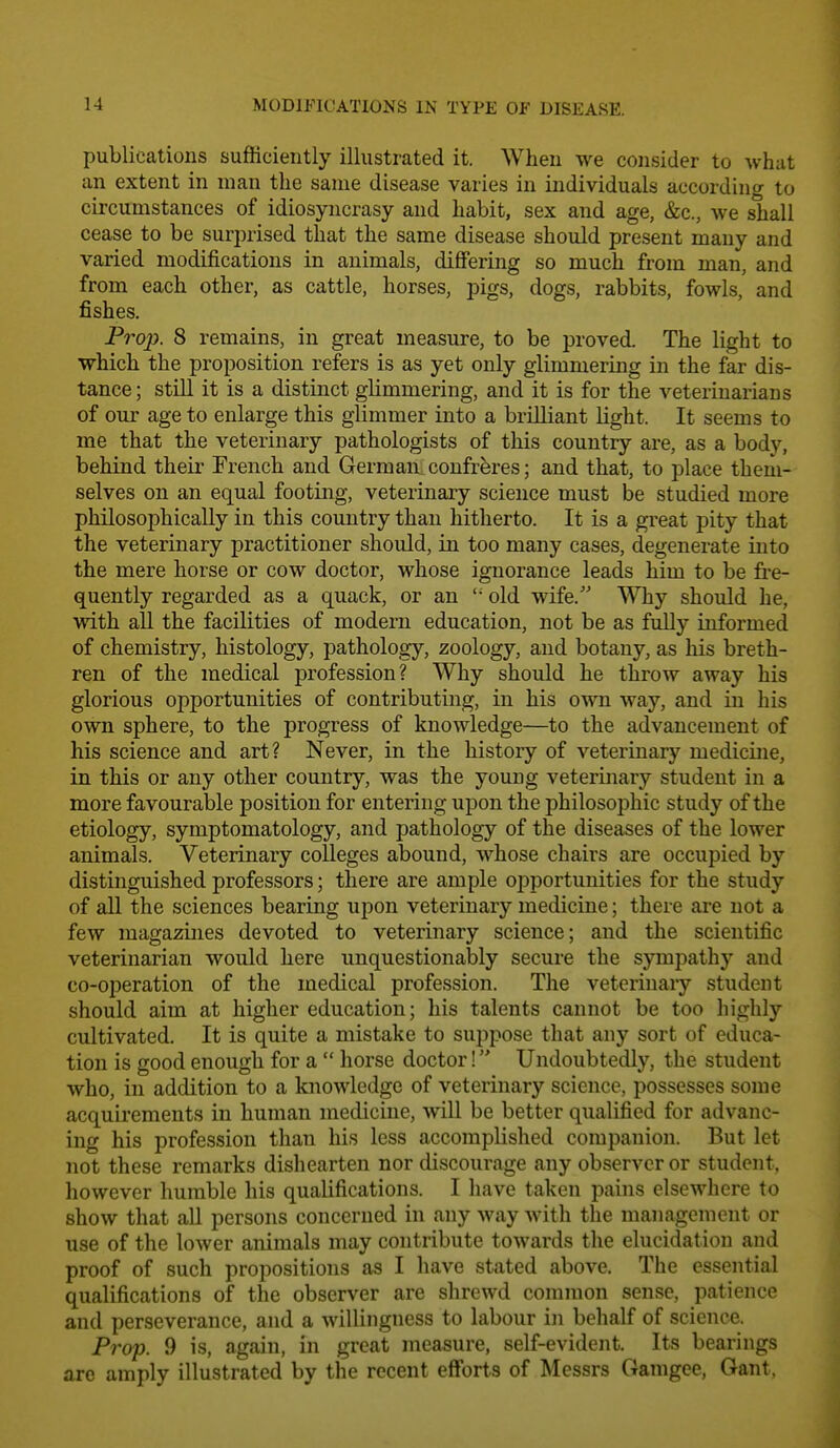 publications sufficiently illustrated it. When we consider to what an extent in man the same disease varies in individuals according to circumstances of idiosyncrasy and habit, sex and age, &c., we shall cease to be surprised that the same disease should present many and varied modifications in animals, differing so much from man, and from each other, as cattle, horses, pigs, dogs, rabbits, fowls, and fishes. Prop. 8 remains, in great measure, to be proved. The light to which the proposition refers is as yet only glimmering in the far dis- tance; still it is a distinct glimmering, and it is for the veterinarians of our age to enlarge this glimmer into a brilliant light. It seems to me that the veterinary pathologists of this country are, as a body, behind their French and German.confreres; and that, to place them- selves on an equal footing, veterinary science must be studied more philosophically in this country than hitherto. It is a great pity that the veterinary practitioner should, in too many cases, degenerate into the mere horse or cow doctor, whose ignorance leads him to be fre- quently regarded as a quack, or an  old wife. Why should he, with all the facilities of modern education, not be as fully informed of chemistry, histology, pathology, zoology, and botany, as his breth- ren of the medical profession? Why should he throw away his glorious opportunities of contributing, in his own way, and in his own sphere, to the progress of knowledge—to the advancement of his science and art? Never, in the history of veterinary medicine, in this or any other country, was the young veterinary student in a more favourable position for entering upon the philosophic study of the etiology, symptomatology, and pathology of the diseases of the lower animals. Veterinary colleges abound, whose chairs are occupied by distinguished professors; there are ample opportunities for the study of all the sciences bearing upon veterinary medicine; there are not a few magazines devoted to veterinary science; and the scientific veterinarian would here unquestionably secure the sympathy and co-operation of the medical profession. The veterinary student should aim at higher education; his talents cannot be too highly cultivated. It is quite a mistake to suppose that any sort of educa- tion is good enough for a  horse doctor! Undoubtedly, the student who, in addition to a knowledge of veterinary science, possesses some acquirements in human medicine, will be better qualified for advanc- ing his profession than his less accomplished companion. But let not these remarks dishearten nor discourage any observer or student, however humble his qualifications. I have taken pains elsewhere to show that all persons concerned in any way with the management or use of the lower animals may contribute towards the elucidation and proof of such propositions as I have stated above. The essential qualifications of the observer are shrewd common sense, patience and perseverance, and a willingness to labour in behalf of science. Prop. 9 is, again, in great measure, self-evident. Its bearings arc amply illustrated by the recent efforts of Messrs Gamgce, Gant,