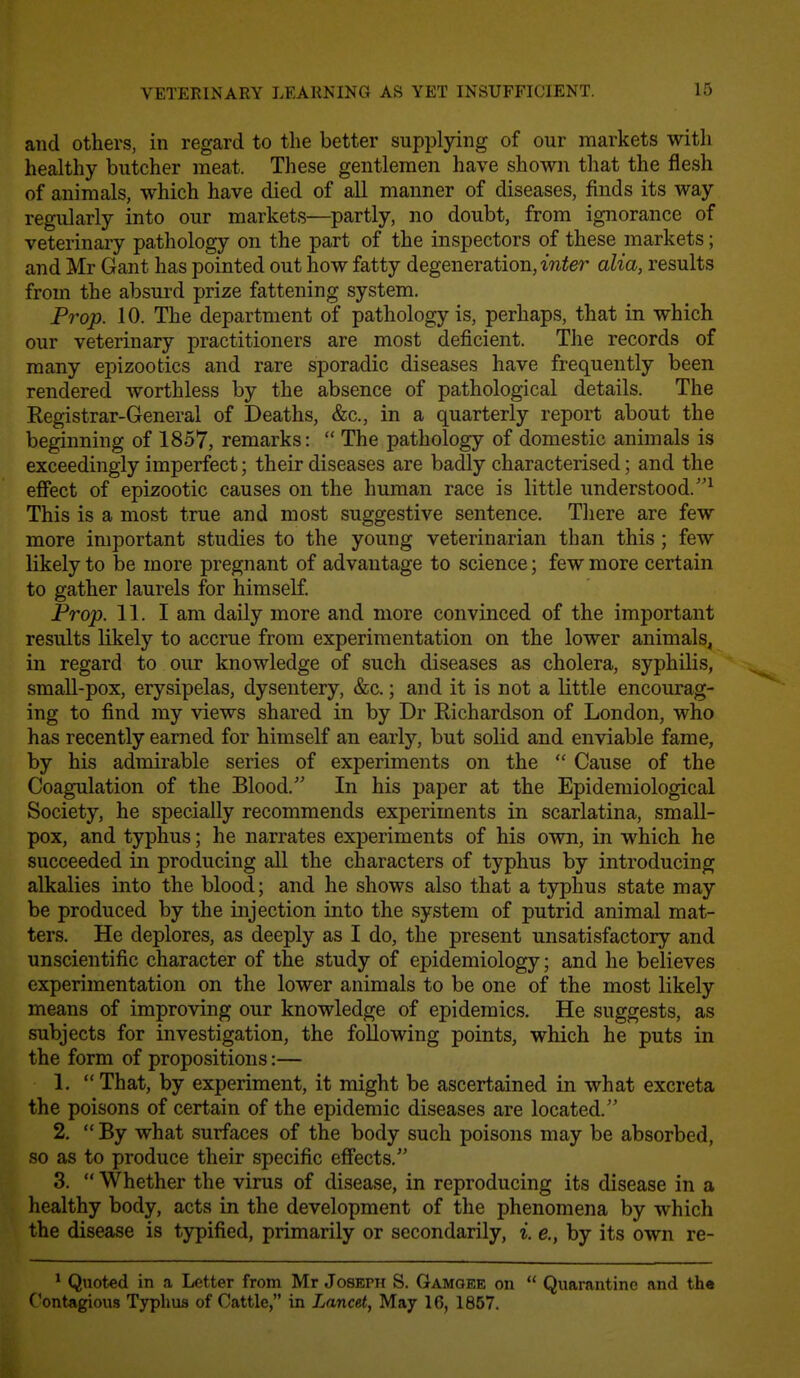 and others, in regard to the better supplying of our markets with healthy butcher meat. These gentlemen have shown that the flesh of animals, which have died of all manner of diseases, finds its way regularly into our markets—partly, no doubt, from ignorance of veterinary pathology on the part of the inspectors of these markets; and Mr Gant has pointed out how fatty degeneration, w^e?' alia, results from the absurd prize fattening system. Prop. 10. The department of pathology is, perhaps, that in which our veterinary practitioners are most deficient. The records of many epizootics and rare sporadic diseases have frequently been rendered worthless by the absence of pathological details. The Registrar-General of Deaths, &c., in a quarterly report about the beginning of 1857, remarks:  The pathology of domestic animals is exceedingly imperfect; their diseases are badly characterised; and the effect of epizootic causes on the human race is little understood.^ This is a most true and most suggestive sentence. There are few more important studies to the young veterinarian than this ; few likely to be more pregnant of advantage to science; few more certain to gather laurels for himself. Prop. 11. I am daily more and more convinced of the important results likely to accrue from experimentation on the lower animals, in regard to our knowledge of such diseases as cholera, syphilis, small-pox, erysipelas, dysentery, &c.; and it is not a little encourag- ing to find my views shared in by Dr Richardson of London, who has recently earned for himself an early, but solid and enviable fame, by his admirable series of experiments on the  Cause of the Coagulation of the Blood.' In his paper at the Epidemiological Society, he specially recommends experiments in scarlatina, small- pox, and typhus; he narrates experiments of his own, in which he succeeded in producing all the characters of typhus by introducing alkalies into the blood; and he shows also that a typhus state may be produced by the injection into the system of putrid animal mat- ters. He deplores, as deeply as I do, the present unsatisfactory and unscientific character of the study of epidemiology; and he believes experimentation on the lower animals to be one of the most likely means of improving our knowledge of epidemics. He suggests, as subjects for investigation, the following points, which he puts in the form of propositions:— 1.  That, by experiment, it might be ascertained in what excreta the poisons of certain of the epidemic diseases are located. 2.  By what surfaces of the body such poisons may be absorbed, so as to produce their specific effects. 3.  Whether the virus of disease, in reproducing its disease in a healthy body, acts in the development of the phenomena by which the disease is typified, primarily or secondarily, i. e., by its own re- ^ Quoted in a Letter from Mr Joseph S. Gamgek on  Quarnntinn and the Contagious Typhus of Cattle, in Lancet, May 16, 1857.