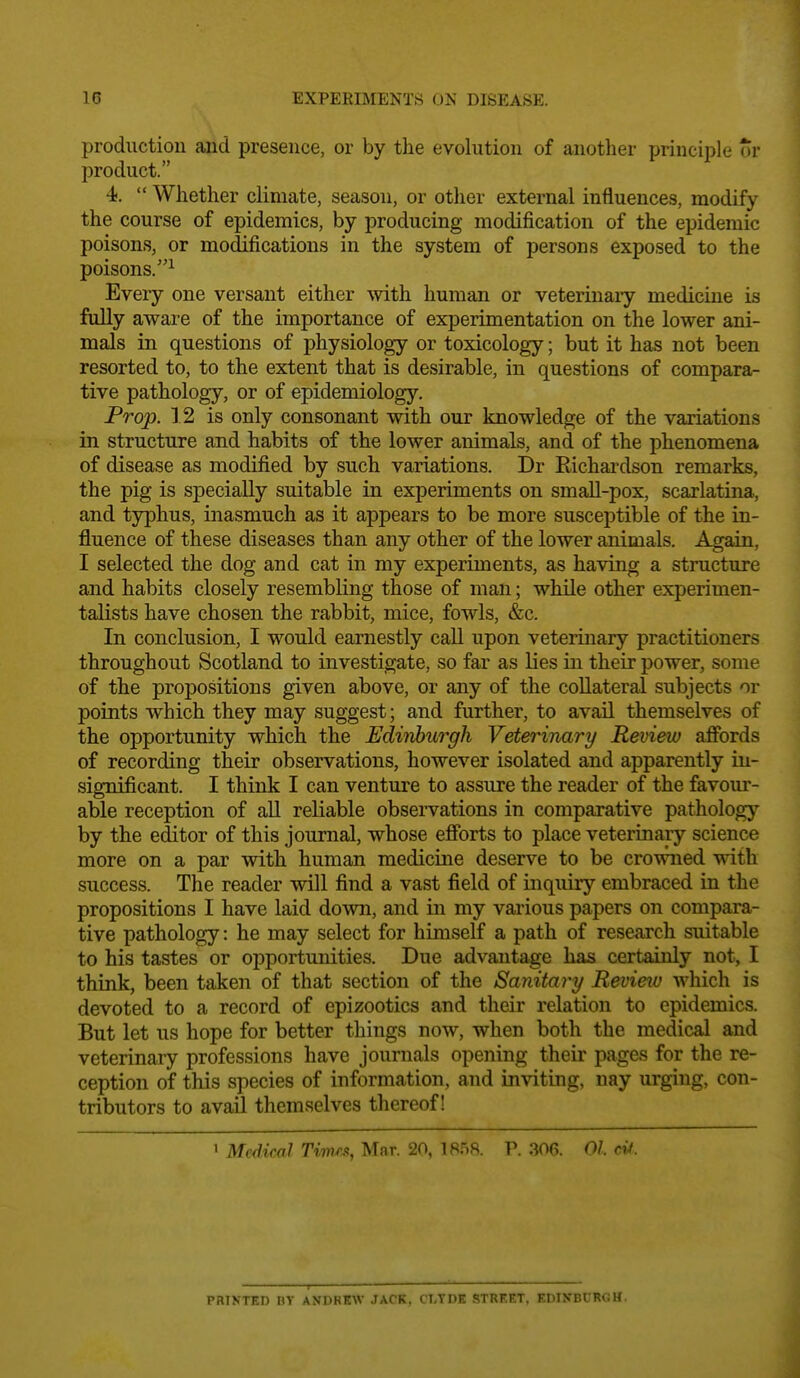 production aiid presence, or by the evolution of another principle or product. 4,  Whether climate, season, or other external influences, modify the course of epidemics, by producing modification of the epidemic poisons, or modifications in the system of persons exposed to the poisons.^ Every one versant either with human or veterinaiy medicine is fully aware of the importance of experimentation on the lower ani- mals in questions of physiology or toxicology; but it has not been resorted to, to the extent that is desirable, in questions of compara- tive pathology, or of epidemiology. Prop. ] 2 is only consonant with our knowledge of the variations in structure and habits of the lower animals, and of the phenomena of disease as modified by such variations. Dr Richardson remarks, the pig is specially suitable in experiments on small-pox, scarlatina, and typhus, inasmuch as it appears to be more susceptible of the in- fluence of these diseases than any other of the lower animals. Again, I selected the dog and cat in my experiments, as having a structure and habits closely resembling those of man; while other experimen- talists have chosen the rabbit, mice, fowls, &c. In conclusion, I would earnestly call upon veterinary practitioners throughout Scotland to investigate, so far as lies in their power, some of the propositions given above, or any of the collateral subjects or points which they may suggest; and further, to avail themselves of the opportunity which the Edinburgh Veterinary Review affords of recording their observations, however isolated and apparently in- significant. I think I can venture to assure the reader of the favour- able reception of all reliable observations in comparative pathology by the editor of this journal, whose efforts to place veterinary science more on a par with human medicme deserve to be crowned with success. The reader will find a vast field of inquiry embraced in the propositions I have laid down, and in my various papers on compara- tive pathology: he may select for himself a path of research suitable to his tastes or opportunities. Due advantage has certainly not, I think, been taken of that section of the Sanitary Revieiu which is devoted to a record of epizootics and their relation to epidemics. But let us hope for better things now, when both the medical and veterinary professions have journals opening their pages for the re- ception of this species of information, and inviting, nay urging, con- tributors to avail themselves thereof! 1 Medical TvmM, Mar. 20, 1858. P. 306. 01 ci4. PRIKTED BY ANDKKW JACK, CLYDE STREET, EDINBURGH.