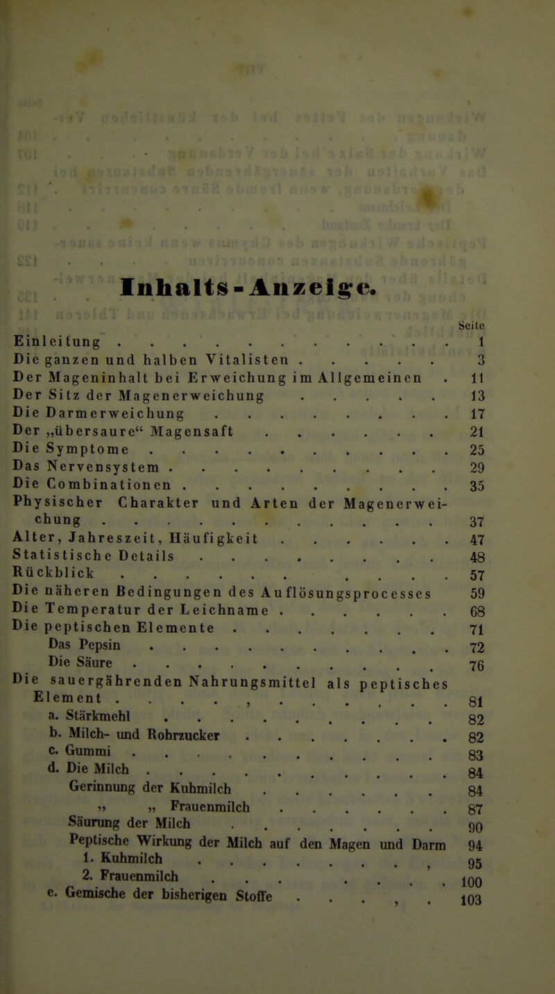 Inhaltis-Anzeigte. Seile Einleitung 1 Die ganzen und halben Vitalisten 3 Der Mageninhalt bei Erweichung im Allgemeinen . 11 Der Sitz der Magenerweichung 13 Die Darmerweichung 17 Der „übersaure Magensaft 21 DieSymptome 25 Das Nervensystem 29 Die Combinationen 35 Physischer Charakter und Arten der Magenerwei- chung 37 Alter, Jahreszeit, Häufigkeit 47 Statistische Details 48 Rückblick .... 57 Die näheren Bedingungen des Au flösungsprocesscs 59 Die Temperatur der Leichname 68 Die peptischen Elemente 71 Das Pepsin 72 Die Säure 76 Die sauergährenden Nahrungsmittel als peptisches Element 81 a. Stärkmehl 82 b. Milch- und Rohrzucker 82 c. Gummi . . . , 83 d. Die Milch 84 Gerinnung der Kuhmilch 84 „ „ Frauenmilch 87 Säurung der Milch 90 Peptische Wirkung der Milch auf den Magen und Darm 94 1. Kuhmilch 2. Frauenmilch . . . . . . ' . lOO e. Gemische der bisherigen Stoffe ... .103