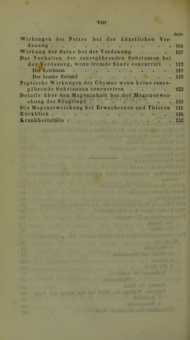 Seile Wirkungen des Fettes bei der künstlichen Ver- dauung . . 104 Wirkung der Salz e bei der Verdauung . . . 107 Das Verhalten der sauergährenden Substanzen bei der Verdauung, wenn fremde Säure concurrirt . 112 Der Leichnam 118 Der kranke Zustand 119 Peptische Wirkungen des Chymus wenn keine sauer- gährende Substanzen concurriren .... 122 Details über den Mageninhalt bei der Magenerwei- chung der Säuglinge 135 Die Magenerweichung bei Erwachsenen und Thieren 141 Rückblick .... ...... 146 Krankheitsfälle 152