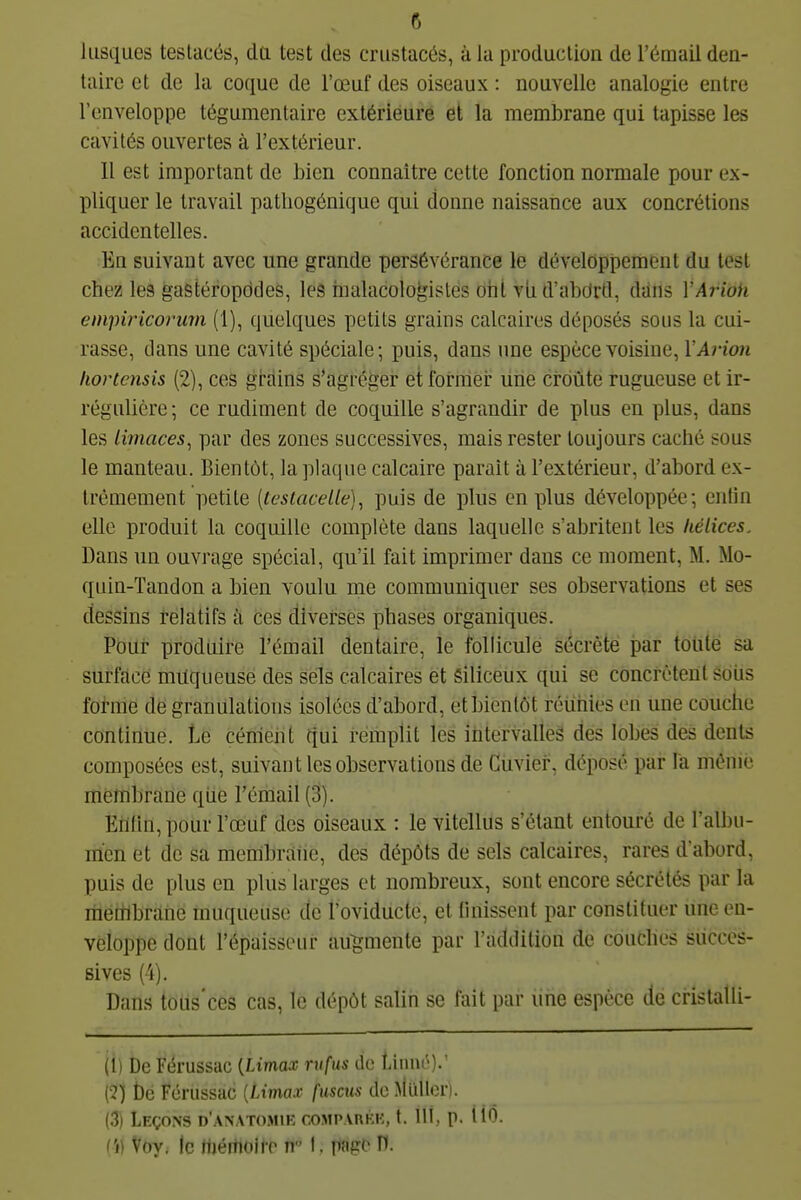 lusques teslacés, da test des crustacés, à la production de l'émail den- taire et de la coque de l'œuf des oiseaux : nouvelle analogie entre l'enveloppe tégumentaire extérieure et la membrane qui tapisse les cavités ouvertes à l'extérieur. 11 est important de bien connaître cette fonction normale pour ex- pliquer le travail patliogénique qui donne naissance aux concrétions accidentelles. En suivant avec une grande persévérance le développement du test chez les gastéropodes, les inalacologisles orit vii d'abOrd, dans VArioh empiricoi'mn (1), quelques petits grains calcaires déposés sous la cui- rasse, dans une cavité spéciale; puis, dans une espèce voisine, l'At-ioii liortensis (2), ces grains s'agréger etformei: line croûte rugueuse et ir- régulière ; ce rudiment de coquille s'agrandir de plus en plus, dans les limaces, par des zones successives, mais rester toujours caché sous le manteau. Bientôt, la plaque calcaire paraît à l'extérieur, d'abord ex- trêmement petite [testacelle), puis de plus en plus développée; entin elle produit la coquille complète dans laquelle s'abritent les hélices. Dans un ouvrage spécial, qu'il fait imprimer dans ce moment, M. Mo- quin-Tandon a bien voulu me communiquer ses observations et ses dessins relatifs à ces diverses phases organiques. Poui- produire l'émail dentaire, le follicule sécrète par toute sa surface muqueuse des sels calcaires et Siliceux qui se concrùtent Sôiis foi-me de granulations isolées d'abord, et bientôt réunies en une couche continue. Le céniehl ciui remplit les ihtervalles des lobes des dents composées est, suivant les observations de Cuviei-, déposé par la mênié membrane qiie l'émail (3). Eiifin, pour l'œuf des oiseaux : le vitcllus s'étant entouré de l'albu- men et de sa membrane, des dépôts de sels calcaires, rares d'abord, puis de plus en plus larges et nombreux, sont encore sécrétés par la membrane muqueuse de l'oviducte, et tinissent par constituer une en- veloppe dont l'épaisseur augmente par l'addition de couches succes- sives (4). Dans toiis'ces cas, le dépôt salin se fait par line espèce de cristatli- (1) De Fërussac {Limax rvfus ito Linné).' (2) t)e Fcrussac {Limax fuscus deMullori. (3) Leçons d'.\natomik coMP.vnKK, t. 111, p. IIÔ. (i) Voy. le HiértioilT n I. pape H.