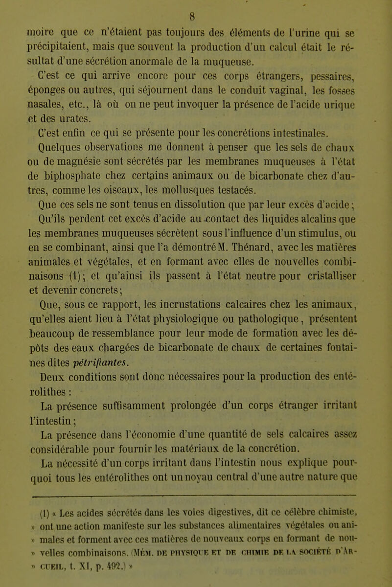 moire que ce n'étaient pas toujours des éléments de l'urine qui se précipitaient, mais que souvent la production d'un calcul était le ré- sultat d'une sécrétion anormale de la muqueuse. C'est ce qui arrive encore pour ces corps étrangers, pessaires, éponges ou autres, qui séjournent dans le conduit vaginal, les fosses nasales, etc., là où on ne peut invoquer la présence de l'acide urique et des urates. C'est enfin ce qui se présente pour les concrétions intestinales. Quelques observations me donnent à penser que les sels de chaux ou de magnésie sont sécrétés par les membranes muqueuses à l'état de biphosphate chez certains animaux ou de bicarbonate chez d'au- tres, comme les oiseaux, les mollusques testacés. Que ces sels ne sont tenus en dissolution que par leur excès d'acide ; Qu'ils perdent cet excès d'acide au contact des liquides alcalins que les membranes muqueuses sécrètent sous l'influence d'un stimulus, ou en se combinant, ainsi que l'a démontré M. Thénard, avec les matières animales et végétales, et en formant avec elles de nouvelles combi- naisons (1) ; et qu'ainsi ils passent ù, l'état neutre pour cristalliser et devenir concrets ; Que, sous ce rapport, les incrustations calcaires chez les animaux, qu'elles aient lieu à l'état physiologique ou pathologique, présentent beaucoup de ressemblance pour leur mode de formation avec les dé- pôts des eaux chargées de bicarbonate de chaux de certaines fontai- nes dites pétrifiantes. Deux conditions sont donc nécessaires pour la production des enlé- rolithes : La présence suffisamment prolongée d'un corps étranger irritant l'intestin ; La présence dans l'économie d'une quantité de sels calcaires assez considérable pour fournir les matériaux de la concrétion. La nécessité d'un corps irritant dans l'intestin nous explique pour- quoi tous les entérolithes ont un noyau central d'une autre nature que (1) « Les acides sécrétés dans les voies digestivcs, dit ce célèbre chimiste, » ont une action manifeste sur les substances alimentaires végétales ou ani- » malcs et forment avec ces matières de nouveaux corps en formant de uou- » velles combinaisons. iMrm. de mtvsiqi e et oe chimie de ia société d'Ar- cuEiL, t. XI, p. m.\ »