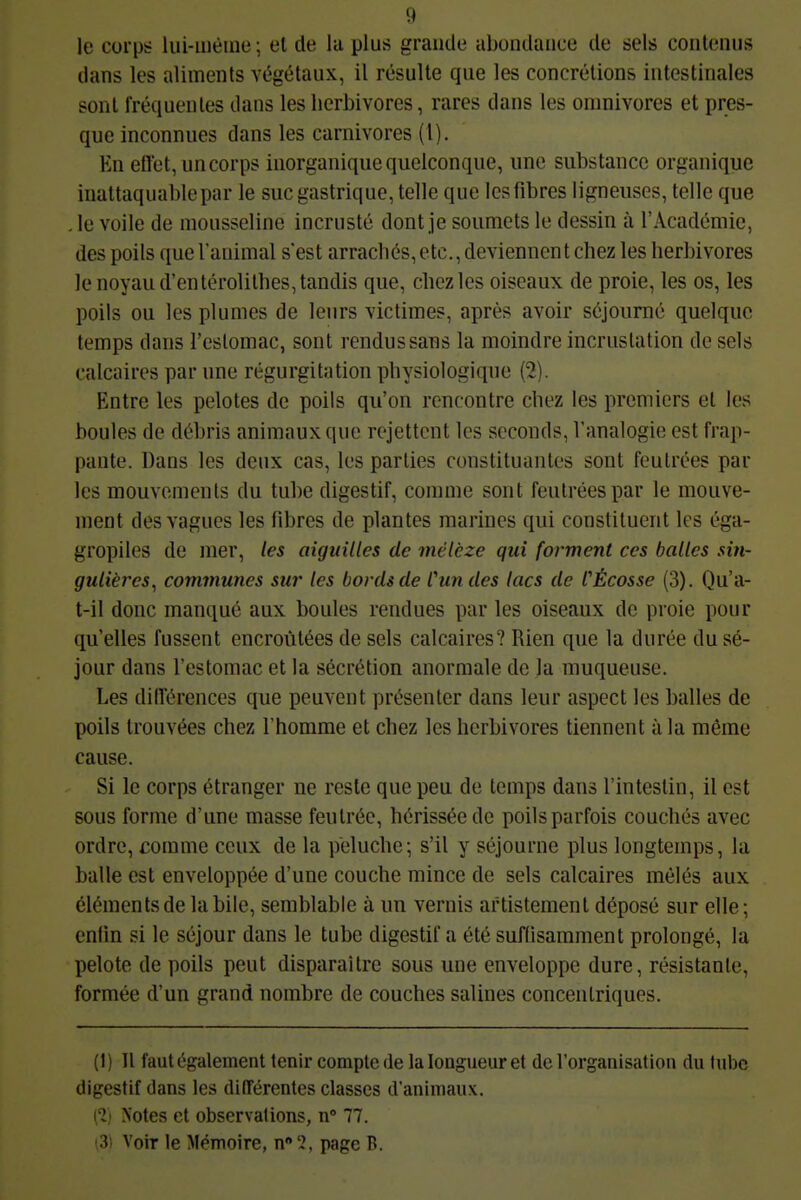 le corps lui-même; el de la plus grande abondance de sels contenus dans les aliments végétaux, il résulte que les concrétions intestinales sont fréquentes dans les herbivores, rares dans les omnivores et pres- que inconnues dans les carnivores (1). En etîet, un corps inorganique quelconque, une substance organique inattaquable par le suc gastrique, telle que les fibres ligneuses, telle que . le voile de mousseline incrusté dont je soumets le dessin à l'Académie, des poils que l'animal s'est arrachés, etc., deviennent chez les herbivores le noyau d'en térolithes, tandis que, chez les oiseaux de proie, les os, les poils ou les plumes de leurs victimes, après avoir séjourné quelque temps dans l'estomac, sont rendus sans la moindre incrustation de sels calcaires par une régurgitation physiologique (2). Entre les pelotes de poils qu'on rencontre chez les premiers et les boules de débris animaux que rejettent les seconds, l'analogie est frap- pante. Dans les deux cas, les parties constituantes sont feutrées par les mouvements du tube digestif, comme sont feutrées par le mouve- ment des vagues les fibres de plantes marines qui constituent les éga- gropiles de nier, les aiguilles de mélèze qui forment ces balles sin- gulières^ communes sur les bords de Cun des lacs de CÈcosse (3). Qu'a- t-il donc manqué aux boules rendues par les oiseaux de proie pour qu'elles fussent encroûtées de sels calcaires? Rien que la durée du sé- jour dans l'estomac et la sécrétion anormale de la muqueuse. Les différences que peuvent présenter dans leur aspect les balles de poils trouvées chez l'homme et chez les herbivores tiennent à la même cause. Si le corps étranger ne reste que peu de temps dans l'intestin, il est sous forme d'une masse feutrée, hérissée de poils parfois couchés avec ordre, comme ceux de la peluche; s'il y séjourne plus longtemps, la balle est enveloppée d'une couche mince de sels calcaires mêlés aux éléments de la bile, semblable à un vernis artistement déposé sur elle; enfin si le séjour dans le tube digestif a été suffisamment prolongé, la pelote de poils peut disparaître sous une enveloppe dure, résistante, formée d'un grand nombre de couches salines concentriques. (1) Il faut également tenir compte de la longueur et de l'organisation du tube digestif dans les différentes classes d'animaux. (% Notes et observalions, n» 77. (3) Voir le Mémoire, n '2, page B.