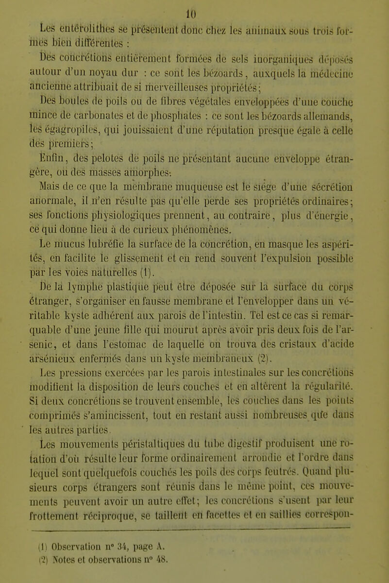 Les entérolithes se pi'ésénlent donc clioz les animaux suas trois Ibi- mës bien différentes : Dés concrétions entiéi'ement formées cîe sels inorganiques déposés autour d'un noyau dur : ce sont les bézoards, auxquels la médecine ancienne attribuait de si merveilleuses propriétés; Des boules de poils ou de libres végétales enveloppées d'une couche mince de carbonates et de phosphates : ce sont les bézoards allemands, les égagropiles, qui jouissaient d'une réputation presque égale à celle dés premiers; Enfin, des pelotes dé poils ne présentant aucune enveloppe étran- gère, ou des masses amorphes-. Mais de ce que la meinbrane muqiieuse est lé siège d'une sécrétion anormale, il n'en résulte pas qu'elle perde ses propriétés ordinaires ; ses fonctions physiologiques ijrennent, au contraire, plus d'énergie, ce qui donne lieu à de curieux phénomènes. Le mucus lubréfie la surface de la concrétion, en masque les aspéri- tés, en facilite le glissemerit et eii rend souvent l'expulsion possible par les voies naturelles (1). De là lymphe plastique peut être déposée sur la surlace du corps étranger, s'organiser en fausse membrane et l'envelopper dans un vé- ritable kyste adhérent aux parois de l'intestin. Tel est ce cas si remar- quable d'une jeune fille qui mourut après avoir pris deux fois de l'ar- senic, et dans l'estomac de laquelle on trouva des cristaux d'acide arsénieux enfermés dans uii kyste meinbràneux (2). Les pressions exercées par les parois intestinales sur les concrétions modifient la disposition de leurs couches et en altèrent la régularité. Si deux concrétions se trouvent ensemble, les couches dans les points comprimés s'amincissent, tout en restant aussi nombreuses qife dans les autres parties. Les mouvements périslaltiques du tube digestif produisent une ro- tation d'où résulte leur forme ordinairement arrondie et Tordre dans lequel sont quelquefois coucbés les poils des corps feutrés. Quand plu- sieurs corps étrangers sont réunis dans le même point, ces mouve- ments peuvent avoir un autre effet; les concrétions s'usent par leur frottement réciproque, se taillent en facettes et en saillies correspon- (1) Observation n 34, page A. (2) Notes et obsei-vations n° 48.